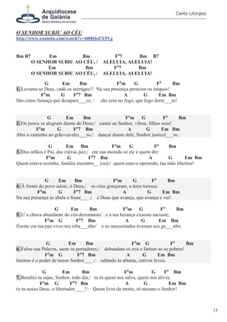 O SENHOR SUBIU AO CÉU
http://www.youtube.com/watch?v=6l08QeEX9Vg
Bm B7 Em Bm F#
7 Bm B7
O SENHOR SUBIU AO CÉU, / ALELUIA, ALELUIA!
Em Bm F#
7 Bm
O SENHOR SUBIU AO CÉU, / ALELUIA, ALELUIA!
G Em Bm F#
m G F#
Bm
1. Levanta-se Deus, cadê os inimigos?/ Na sua presença perecem os iníquos!
F#
m G F#
7 Bm A G Em Bm
São como fumaça que desapare___ce, / são cera no fogo, que logo derre___te!
G Em Bm F#
m G F#
Bm
2. Os justos se alegram diante de Deus;/ cantai ao Senhor, vibrai, filhos seus!
F#
m G F#
7 Bm A G Em Bm
Abri o caminho ao grão-cavalei___ro,/ dançai diante dele, Senhor justicei___ro.
G Em Bm F#
m G F#
Bm
3. Dos órfãos é Pai, das viúvas juiz,/ em sua morada só ele é quem diz:
F#
m G F#
7 Bm A G Em Bm
Quem estava sozinho, família encontro__ (ou);/ quem estava oprimido, tua mão libertou!
G Em Bm F#
m G F#
Bm
4. À frente do povo saíste, ó Deus,/ os céus gotejaram, a terra tremeu:
F#
m G F#
7 Bm A G Em Bm
Na sua presença se abala o Sinai___ ,/ é Deus que avança, que avança e vai!
G Em Bm F#
m G F#
Bm
5. U’a chuva abundante do céu derramaste/ e a tua herança exausta saciaste;
F#
m G F#
7 Bm A G Em Bm
fizeste em tua paz viver teu reba___nho/ e os necessitados tiveram seu ga___nho.
G Em Bm F#
m G F#
Bm
6. Falou sua Palavra, saem os portadores,/ debandam os reis e fartam-se os pobres!
F#
m G F#
7 Bm A G Em Bm
Imenso é o poder de nosso Senhor___ ,/ subindo às alturas, cativos levou.
G Em Bm F#
m G F#
Bm
7. Bendito tu sejas, Senhor, todo dia,/ tu és quem nos salva, quem nos alivia;
F#
m G F#
7 Bm A G Em Bm
és tu nosso Deus, o libertador____!/ Quem livra da morte, só mesmo o Senhor!
13
 