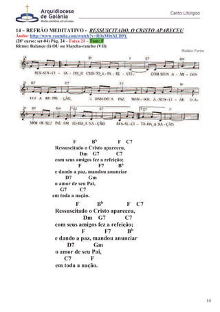 14 – REFRÃO MEDITATIVO - RESSUSCITADO, O CRISTO APARECEU
Áudio: http://www.youtube.com/watch?v=BDsM0zXCB9Y
(28º curso: set-04) Pág. 24 – Faixa 21 – Tom: F
Ritmo: Balanço (I) OU ou Marcha-rancho (VII)
Waldeci Farias
F Bb
F C7
Ressuscitado o Cristo apareceu,
Dm G7 C7
com seus amigos fez a refeição;
F F7 Bb
e dando a paz, mandou anunciar
D7 Gm
o amor de seu Pai,
G7 C7
em toda a nação.
F Bb
F C7
Ressuscitado o Cristo apareceu,
Dm G7 C7
com seus amigos fez a refeição;
F F7 Bb
e dando a paz, mandou anunciar
D7 Gm
o amor de seu Pai,
C7 F
em toda a nação.
14
 