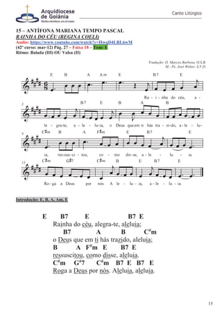 15 – ANTÍFONA MARIANA TEMPO PASCAL
RAINHA DO CÉU (REGINA COELI)
Áudio: https://www.youtube.com/watch?v=HwqD4LRL6wM
(42º curso: mar-12) Pág. 27 – Faixa 18 – Tom: E
Ritmo: Balada (III) OU Valsa (II)
Tradução: D. Marcos Barbosa, O.S.B.
M.: Pe. José Weber, S.V.D.
Introdução: E, B, A, Am, E
E B7 E B7 E
Rainha do céu, alegra-te, aleluia;
B7 A B C#
m
o Deus que em ti hás trazido, aleluia;
B A F#
m E B7 E
ressuscitou, como disse, aleluia.
C#
m G#
7 C#
m B7 E B7 E
Roga a Deus por nós. Aleluia, aleluia.
15
 
