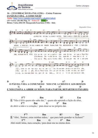 16 – CELEBRAÇÃO DA PALAVRA – Coleta Fraterna
O PÃO DA VIDA, A COMUNHÃO
Áudio: http://www.youtube.com/watch?v=xDe8WCh9b1I
(31º Curso: abr-06) Pág. 31 – Faixa 32 – Tom: D
Ritmo: Valsa (III) OU Rasqueado/Guarânia (VIII) – link:
Reginaldo Veloso
D A7 D A7 D
O PÃO DA VIDA A COMUNHÃO/ NOS UNE A CRISTO E AOS IRMÃOS
G D A7 D
E NOS ENSINA A ABRIR AS MÃOS/ PARA PARTIR, REPARTIR O PÃO (BIS)
F#
7 Bm B7 Em
1. “Não é feliz quem não sabe dar,”/ quem não aprende a lição do altar,
F#
7 Bm G F#
Bm
de abrir a mão e o coração,/ para doar-se no próprio dar.
F#
7 Bm B7 Em
2. “Abri, Senhor, estas minhas mãos,/ que para tudo guardar se fecham!”
F#
7 Bm G F#
Bm
Abri minh’alma, meu coração,/ para doar-me no eterno dom.
16
 