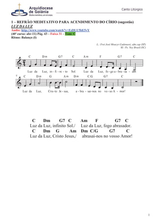 1 – REFRÃO MEDITATIVO PARA ACENDIMENTO DO CÍRIO (sugestão)
LUZ DA LUZ
Áudio: http://www.youtube.com/watch?v=FzDLU5bE5vY
(40º curso: abr-11) Pág. 43 – Faixa 31 – Tom: C
Ritmo: Balanço (I)
L.: Frei José Moacyr Cadenassi, ofm cap (SP)
M.: Pe. Ney Brasil (SC)
C Dm G7 C Am F G7 C
Luz da Luz, infinito Sol./ Luz da Luz, fogo abrasador.
C Dm G Am Dm C/G G7 C
Luz da Luz, Cristo Jesus,/ abrasai-nos no vosso Amor!
1
 