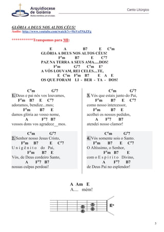 GLÓRIA A DEUS NOS ALTOS CÉUS!
Áudio: http://www.youtube.com/watch?v=9isVo5NkZFg
***********Transpomos para MI:
E A B7 E C#
m
GLÓRIA A DEUS NOS ALTOS CÉUS!
F#
m B7 E C#
7
PAZ NA TERRA A SEUS AMA.....DOS!
F#
m G#
7 C#
m Eo
A VÓS LOUVAM, REI CELES....TE,
E C#
m F#
m B7 E A E
OS QUE FORAM LI - BER - TA - DOS!
C#
m G#
7
1. Deus e pai nós vos louvamos,
F#
m B7 E C#
7
adoramos, bendize...mos;
F#
m B7 E
damos glória ao vosso nome,
A F#
7 B7
vossos dons vos agradece__mos.
C#
m G#
7
2. Senhor nosso Jesus Cristo,
F#
m B7 E C#
7
U n i g ê n i t o do Pai,
F#
m B7 E
Vós, de Deus cordeiro Santo,
A F#
7 B7
nossas culpas perdoai!
C#
m G#
7
3. Vós que estais junto do Pai,
F#
m B7 E C#
7
como nosso intercessor,
F#
m B7 E
acolhei os nossos pedidos,
A F#
7 B7
atendei nosso clamor!
C#
m G#
7
4. Vós somente sois o Santo.
F#
m B7 E C#
7
O Altíssimo, o Senhor,
F#
m B7 E
com o E s p í r i t o Divino,
A F#
7 B7
de Deus Pai no esplendor!
A Am E
A.... mém!
5
 