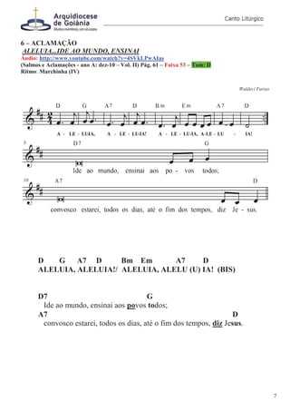 6 – ACLAMAÇÃO
ALELUIA...IDE AO MUNDO, ENSINAI
Áudio: http://www.youtube.com/watch?v=4SVkLPwAIas
(Salmos e Aclamações - ano A: dez-10 – Vol. II) Pág. 61 – Faixa 53 – Tom: D
Ritmo: Marchinha (IV)
Waldeci Farias
D G A7 D Bm Em A7 D
ALELUIA, ALELUIA!/ ALELUIA, ALELU (U) IA! (BIS)
D7 G
Ide ao mundo, ensinai aos povos todos;
A7 D
convosco estarei, todos os dias, até o fim dos tempos, diz Jesus.
7
 