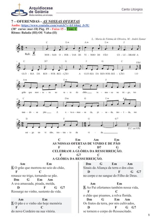 7 – OFERENDAS - AS NOSSAS OFERTAS
Áudio: https://www.youtube.com/watch?v=bV44mj_Jv5U
(38º curso: mar-10) Pág. 19 – Faixa 15 – Tom: C
Ritmo: Balada (III) OU Valsa (II)
L.: Maria de Fátima de Oliveira, M.: André Zamur
C Em Am Em
AS NOSSAS OFERTAS DE VINHO E DE PÃO
F C D7 G
CELEBRAM A GLÓRIA DA RESSURREIÇÃO.
F G7 C
A GLÓRIA DA RESSURREIÇÃO.
Am Em
1. O grão que morrera no seio do chão,
F C
renasce no trigo, tornando-se pão.
Dm G Em Am
A uva amassada, pisada, moída,
D F G G7
Ressurge no vinho, sustento da vida.
Am Em
2. O pão e o vinho são hoje memória
F C
do novo Cordeiro na sua vitória.
Dm G Em Am
Sinais da Aliança da terra e dos céus
D F G G7
no corpo e no sangue do Filho de Deus.
Am Em
3. Ao Pai ofertamos também nossa vida,
F C
o chão que pisamos, a relva florida.
Dm G Em Am
Os frutos da terra, por nós cultivados,
D F G G7
se tornem o corpo do Ressuscitado.
8
 