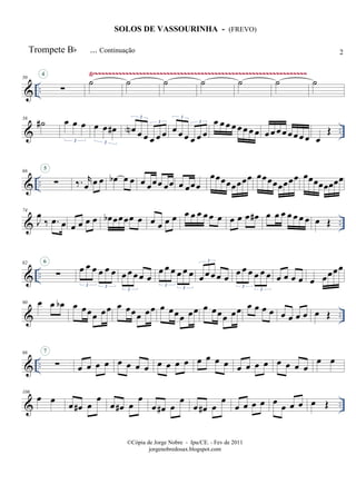 & ..
Ÿ~~~~~~~~~~~~~~~~~~~~~~~~~~~~~~~~~~~~~~~~~~~~~~~~~~~~~~~~~~~~~~50
∑
4
˙ ˙ ˙ ˙ ˙ ˙ ˙
& ..
58
˙# œ œ œ
3
œ œ œ#
3
œN œ œ œ œ œ
3
3
œ œ œ œ œ œ
3
3 œ œ œ œ œ œ œ œ œ œ œ œ œœ œ œ œ
Œ
& ..
66
∑
5
‰. r
œ œ œ œb œ œ œ œœœ œœ œ œœœ
œœœœœœœœ œœœœœœœœ œœœœœœœœ
& ..
74
J
œ
‰ .œ œ œ œ œ œ œb œœœœ œ œ œ œ œ œ œ œ œ œ œ œ œ œ œ# œ œ œ œ œ œ œ œ Œ
& ..
82
∑
6
œ œ œ œ œ œ
3 3
œ œ œ œ œ
3
œ œ œ œ œ œ
3
3
œ œ œ œ œ
3
œ œ œ œ œ œ
3
3
œ œ œ œ œ œœœœ
& ..
90 œ œ œb œ œœœ œœ œ œœœ œœ œ œœœ œœ œ œœœ œœ œ œ œ œ œ œ œ œ œ Œ
& ..
98
∑
7
œ œ œ œ œ œ œ œ œ œ œ œ œ œ œ œ œ œ œ œ œ œ œ œ
œ œ
& ..
106
œ œ œ œ# œ
œ
œ œ# œ
œ
œ œ# œ
œ
œ œ# œ
œ
œ œ œ œ œ
œ œ œ œ Œ
Trompete Bb ... Continuação
SOLOS DE VASSOURINHA - (FREVO)
©Cópia de Jorge Nobre - Ipu/CE. - Fev de 2011
jorgenobredosax.blogspot.com
2
 