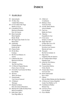 ÍNDICE
01 – M A R C H A S
02 - Apresentação
03 – Ô Abre Alas
Cidade Maravilhosa
04 - O Teu Cabelo Não Nega
Mulata yê,yê,yê
05 - Colombina Iê Iê Iê
Marcha do Remador
Nós, Os Carecas
06 - Bota Camisinha
Maria Sapatão
Break, Break
07 - Me Segura Que Senão Eu Caio
Massa Real
08 - Andorinha
Chiquita Bacana
Garota do Ipê
09 - Chame Gente
10 - Pó De Mico
Cachaça
11 - Me Dá Um Dinheiro Ai
Aurora
12 - Cabeleira Do Zezé
Marcha do Silicone
13 – Energia
Boi Da Cara Preta
14 - A Filha de Chiquita Bacana
Chuva, Suor e Cerveja
15 - Tá-hi (Pra Você Gostar De Mim)
Saca-Rolha
16 – Ressaca
Bloco do Prazer
17 – Sassaricando
Can Can no Carnaval
18 – O Balancê
Monique
19 - Mamãe Eu Quero
Hino do Carnaval Brasileiro
20 - Marcha Do Cordão Do Bola Preta
Maria Escandalosa
21 - Índio Quer Apito
Tem Nêgo Bêbo Aí
22 - Allah-la-ô
A Jardineira
23 - Balança o Saco
Turma do Funil
24 - Acorda, Maria Bonita
Atrás da Banda
25 - Top Less
Banho de Cheiro
26 – Marylou
Esquadrão de Aço
27 - Coisa acesa
Sempre é Carnaval
28 - Daqui Não Saio
O Sapo Não Lava o Pé
29 - Festa do Interior
Severina é um Tesouro
Marcha da Cueca
30 – Pescador
Me Dá Um Gelinho Aí
31 - Haja Amor
Vagalume (Rio de Janeiro)
32 - Eu Também Quero Beijar
Pegando Fogo
33 - Atrás Do Trio Elétrico
Pombo Correio
34 - Vassourinha Elétrica
Voltei, Recife
35 - Tomara Que Chova
Vai Com Jeito
36 - Pierrô Apaixonado
Paz e Amor
37 – Pipoca
Hino do Mala Maluka (de São Benedito)
38 - A Patroa me Contou (Segrêdo)
Aonde Tem Mulher eu Tô
39 - Vestibular de Mulher
Menino Gay
40 - Um Frevo Novo
Caiu Na Rede
41 - Frevo Mulher
 