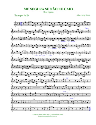 & b 4
2 .. ‰ J
œ>
‰ J
œ> œ œ œ œ œ
œ>
‰ J
œ> œ œ œ œ œ œ œ œ œ œ œ œ œ œ œ œ ≈œ. œ. œ. œ.
& b
9
‰ J
œ>
‰ J
œ> œ œ œ œ œ
œ>
‰ J
œ> œ œ œ œ
œ œ œ œ œ œ œ
œ œ œ œ œ ≈œ. œ. œ. œ.
Fim
Œ ‰ J
œ>
& b
18
‰ J
œ œ œ œ œ œ œ ‰ J
œ œ œ œ œ œ œ ‰
J
œ œ œ œ œ œ œ œ œ
3 3
œ œ œ œ œ œ
3 3
.œ ‰ ‰ J
œ œ œ
& b
27
œ œ œ œ ‰ J
œ œ œ œ œ œ œ ‰ J
œ œ œ œ œ œ œ œ œ
3 3
œ œ œ œ œ œ
3 3
.œ ‰ ‰ j
œ œ œ œb œ œ œ
& b
36
œb œ œ œ
J
œ œ J
œ œ œ œ
3
œ œ# œ
3
œ œ œ
3
.œ
J
œ œ œ œ .œ œœœ œ œ œ œ
j
œ œ
j
œ
& b
46
œ œ œ œb
J
œ œb
J
œ œb œ œ œ
J
œ œ J
œ œ œ œ œ#
J
œ œ#
J
œ œ# œ œn œ œ ‰ œœ œœ œœ
œ
& b
55
j
œ œ œœ œ œ œœ
œ
j
œ œ œœ œ œ œœ
œ
j
œ œ œœ œœ œœ
œ ‰ J
œ>
‰ J
œ> œ œ œ œ
& b
63
œ
œ>
‰ J
œ> œ œ œ œ
œ œ œ œ œ œ œ œ œ œ œ œ ≈œ. œ. œ. œ.
‰ J
œ>
‰ J
œ> œ œ œ œ œ
œ>
‰ J
œ>
& b
72
œ œ œ œ
œ œ œ œ œ œ œ œ œ œ œ œ ≈œ. œ. œ. œ.
Œ ‰ J
œ> VOZ
∑ ‰ j
œ œ œ œ Œ
& b
81
‰
j
œ œ œ œ Œ
2
‰ J
œ> œœœœ J
œ^
‰ Œ ‰ j
œ œ œ œ Œ ‰
j
œ œ œ œ Œ
& b
91
‰ J
œ^
Œ ‰ J
œ^
Œ J
œ^
‰ ‰ J
œ^
∑ J
œb ‰ Œ J
œb ‰ ‰ J
œ œ
œ œ
3
œ œ œ
3
˙# ∑
& b
101
‰ .œ œ Œ
3
Œ ‰ J
œb ˙ œ ‰ J
œ ˙ œ ‰
J
œ# ˙ œ ‰
j
œ
& b ..
113
˙ ‰ J
œ.
‰ J
œ> œ Œ ‰ J
œ.
‰ J
œ> œ Œ ‰ J
œ.
‰ J
œ> œ Œ ‰ J
œ.
‰ J
œ>
ME SEGURA SE NÃO EU CAIO
Alceu Valença
Trumpet in Bb
© Edição.: Jorge Nobre / Ipu -CE. Fevereiro de 2009
jorgenobredosax@yahoo.com.br
Adap.: Jorge Nobre
 