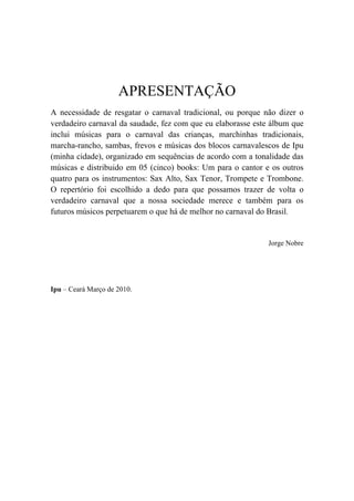 APRESENTAÇÃO
A necessidade de resgatar o carnaval tradicional, ou porque não dizer o
verdadeiro carnaval da saudade, fez com que eu elaborasse este álbum que
inclui músicas para o carnaval das crianças, marchinhas tradicionais,
marcha-rancho, sambas, frevos e músicas dos blocos carnavalescos de Ipu
(minha cidade), organizado em sequências de acordo com a tonalidade das
músicas e distribuido em 05 (cinco) books: Um para o cantor e os outros
quatro para os instrumentos: Sax Alto, Sax Tenor, Trompete e Trombone.
O repertório foi escolhido a dedo para que possamos trazer de volta o
verdadeiro carnaval que a nossa sociedade merece e também para os
futuros músicos perpetuarem o que há de melhor no carnaval do Brasil.
Jorge Nobre
Ipu – Ceará Março de 2010.
 