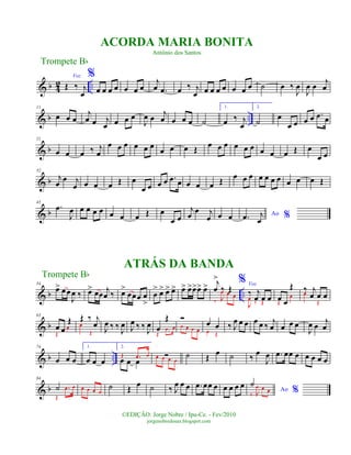 & b 4
2 ..
Voz
Œ ‰ j
œ
%
œ œ œ œ œ œ œ
j
œ .œ œ ‰ j
œ œ œ œ œ œ œ œ ˙ œ ‰
J
œ
J
œ œ
j
œ
& b ..
11
œ œ œ
j
œ œ j
œ œ œ œ
J
œ œ j
œ œ œ œ ˙
1.
œ ‰ j
œ
2.
˙
œ
œ œ œ œ .œ œ
& b
21
œ œ œ ‰ j
œ
œ œ œ œ œ œ
œ œ œ Œ œ œ œ œ œ œ œ œ œ Œ œ
œ œ
& b
32
j
œ
œ j
œ œ œ œ Œ œ
œ œ œ œ .œ œ œ œ œ Œ œ œ œ œ œ œ œ œ œ œ Œ
& b
43
.œ
J
œ œ œ œ œ œ œ œ Œ œ
œ œ
j
œ
œ j
œ œ œ Ao %.œ j
œ
& b ..
54
œ> œœ
J
œ ‰ œ> œœ
j
œ ‰ œ>
œœœ œ
>
œ
> œ> œ> œ> œ> œ>œ>œ> œ> j
œ
>
‰ Œ
‰ J
œ œ œ
% Voz
‰ j
œ œ œ
J
œ
‰ Œ
œ œ
Œ
Œ
œ
‰ j
œ œ œœ
Œ
& b
63
œ œ
Œ
Œ
œ
Œ ‰ j
œœ
Œ J
œ ‰ ‰
J
œ J
œ ‰ ‰
J
œ œ
Œ
Œ
.œ œ
Ó
œ œ œ œ
œ œ
œ Œ
‰ J
œ œ œ œ œ ‰
j
œ œ œ œ
J
œ œ
j
œ
& b ..
74
œ œ œ
1.
œ œ œ
2.
œ œ œ
Œ .œ œ Óœ œ œ œ
˙ Œ
œ ˙ ‰
œ
J
œ .œ œœ œ œ œ œ œ
& b
84
˙
Œ
.œ œ œ œ œ œ
˙ Œ
œ ˙ ‰ J
œ œ œ .œ œœ œ œ œ œ œ Ao %
˙
‰ J
œ œ œ
Trompete Bb
©EDIÇÃO: Jorge Nobre / Ipu-Ce. - Fev/2010
jorgenobredosax.blogspot.com
ACORDA MARIA BONITA
Antônio dos Santos
ATRÁS DA BANDA
Trompete Bb
 