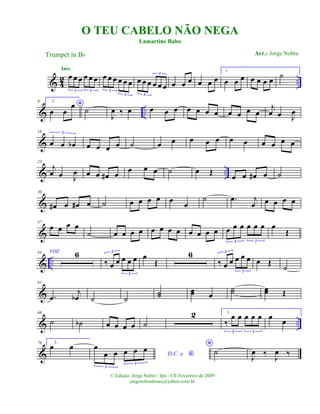 & 42 ..
œ œ œ œ œ œ
3 3
Intr.
œ œ œ œ œ œ
3
3
œ œ œ œ œ œ
3
3
œ œ œ œ œ œ
1.
œ œ œ œ œ œ œ ˙
& ..
9 2.
*
œ œ
œ
˙
J
œ ‰ œ œ œ œ œ œ œ œ œ œ œ œ
j
œ œ J
œ
&
16
œ œ œb
3
œ œ œ œ ˙ œ œ œ œ œ œ œ œ œ œ œ
& ..
23
j
œ œ J
œ œ œ œ# œ œ œ œ ˙ œ Œ œ œ œ# œ ˙
&
30
œ# œ œ# œ ˙ œ œ œ œ œ œ
˙ .œ j
œ œ œ œ œ
&
37
œ œ œ œ
˙ œ œ œ œ œ œ œ œ œ œ œ œ œ œ œ œ œ œ
3 3
œ
Œ
& ..
44 VOZ 6
‰ œ œ œ œ œ
3
3
œ
Œ
6
‰ œ œ œ œ œ
3
3
œ Œ
˙
&
61
.œ
j
œb ˙ ˙
˙˙ œœ œ
˙˙ œœ Œ
& ..
68
˙ ˙b œ œ œ œ ˙
2 1.
‰
œ œ œ œ œ
3 3
œ
œ
&
76 2.
œ œ
D.C. e *
œ
œ œ œ œ œ
3
3
*
˙
J
œ ‰ J
œ ‰
O TEU CABELO NÃO NEGA
Trumpet in Bb
© Edição: Jorge Nobre / Ipu - CE Fevereiro de 2009
jorgenobredosax@yahoo.com.br
Lamartine Babo
Arr.: Jorge Nobre
 