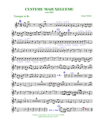 &
#
42
%
œ œ œ
œ. ∑ œ œ œ
œ. ∑ œ œ œ
3
œ œ œ
3
J
œ .œ œ ‰
J
œ œ œ œ œ
&
#10
œ œ œ œ œ œ œ œ œ œ œ œ œ œ œ œ
Fim
œ œ ﬁœ
≈œœ œ œ ‰ j
œ œ œ œ
3
œ œ œ
3
&
#19
œ œ œ
3
œ œ œ
3
œ œ ˙ ˙ Œ ‰
J
œ œ œ œ
3
œ œ œ
3
œ œ œ
3
œ œ œ
3
˙
&
#30
˙ œ Œ Œ ‰ j
œ œ œ œ
3
œ œ œ
3
œ œ œ
3
œ œ œ
3
œ œ ˙ ˙ Œ ‰
J
œ
&
#41
œ œ œ
3
œ œ œ
3
œ œ œ
3
œ œ œ
3
˙ ˙ œ Œ Œ ‰ j
œ
œ œ œ œ œ œ œ œ
&
#51
J
œ œ
J
œ œ œ œ œ
j
œ œ
j
œ œ œ œ œ ˙ œ œ œ œ œn œ œ œ œ œ œ œ œ œ
&
#60
œ œ œ œ œ
œ œ
j
œ œ
j
œ ˙ Ao e%œ Œ
ﬁ VOZ
œ Œ
6
Œ
œ œ
&
#74
œ œ ˙ ˙
4
œ œ œ œ œ œ œ œ œ Œ
5
Œ œ œ
&
#90
œ œ ˙ œ œ ˙ œ œ ˙ ˙ œ œœœ œœ œ œœœ œœ j
œ.
‰ ‰ j
œ
>
&
#100
œ œ#
>
œ
^
Œ
3
œ œ œ œ œ œ œ ˙n œ œn ˙ œ œ ˙
&
#112
˙
‰ J
œ.
‰ J
œ.
D.C. e Fim
‰ J
œ.
‰ J
œ. Fim
œ
≈ œ œ œ ˙ J
œ
‰ Œ
~~~~
CUSTEMU MAIS XEGUEMU
(Ano 1987)
Trumpet in Bb
© Edição.: Jorge Nobre / Ipu -CE. Fevereiro de 2009
jorgenobredosax@yahoo.com.br
Jorge Nobre
 