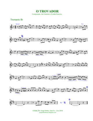 & b 4
2
Introd.
‰ J
œ œ œ œ œ œ œ
.œ
J
œ œ œ œ œ
œ œ œ œ œ œ œ œ œ œ œ
˙ J
œ .œ
Voz
‰ œ
œ œ
& b
11 %
œ œ œ œ œ# œn œ ˙ ‰ œ
œ œ œ# œ œ œ œ œ œ ˙ ‰ œ
œ œ œ œn œ œ
& b
20
œ œ œœœœœœ
3 3
œ œ œœœœœ œ
3 3
œ# œ .œ ‰ ‰ œ
œ œ œ œ œ œ œ# œn œ œ œ œ
& b n##
30
œ œ œ œ œ œ œ œ
˙ œ
Œ ‰ j
œ œ œ œ œ œ œ œ# œ œ ˙ ‰ j
œ œ œ œ œ œ œ
&
##
40
œ œ œ ˙ ‰ j
œn œ œ œ œn œ œ œ
œ œ œ œ œ œ œ3
3
œ œ œ œ œ œ œ œ
3 3
œ œ œ œ œ œb
3 3
&
##
49
œ œ œ œ œ œ#
3
3
j
œ œ œ œ œ œ œ œ œ# œ œ œ œ œ œn œ œ œn
ﬁ
œ œ œb œ
&
##
56
˙ œ
Œ ‰ œ
œn œ
Ao %
œ œn œb œ
ﬁ
˙ œ
Œ
Trompete Bb
©EDIÇÃO: Jorge Nobre / Ipu-Ce. - Fev/2010
jorgenobredosax.blogspot.com
O TROVADOR
Composição: Jair Amorim e Evaldo Gouveia
 