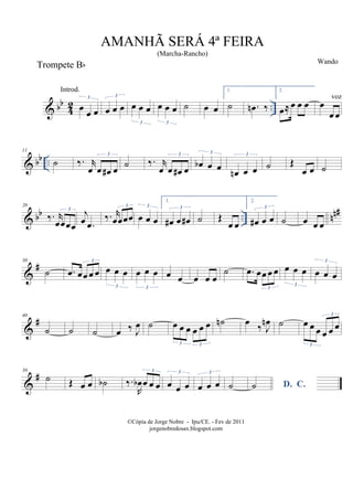 & bb
42 ..œ œ œ
3
œ œ œ
3
œ œ œ
3
œ œ œ
3
˙ œ œ
1.
˙ .œn ‰
2.
œ≈œ œ œ œ
œ œ
& bb ..
11
˙ ‰. r
œ œ œ# œ
3
˙ ‰. r
œ œ œ# œ
3
œb œ œ
3
œn œ œ
3
˙ Œ
œ œ ˙
& bb .. nn#20
‰. r
œœœœ
3
j
œ .œ
‰. r
œœœœ
3
œ œ œ
3
1.
œ# œ œ#
3
˙ Œ
œ œ
2.
œ# œ œ
3
˙ œ œ œ
&
#30
˙ .œ œœ œ œ
3
œ œ œ
3
œ œ œ
3
œ œ œ œ œ
˙ .œ œœ œ œ
3
œ œ œ
3
œ œ œ
3
&
#40
˙ ˙ ˙ œ ‰ J
œ ˙ œ œ œ œ œ œ
3 3
˙n œ ‰ J
œn ˙ œ œ œ œ œ œ
3
3
&
#50
˙ Œ œ œ ˙b ‰.
R
œb œ œ œ
3
œ œ œ
3
œ œ œ
3
˙ D. C.˙
AMANHÃ SERÁ 4ª FEIRA
(Marcha-Rancho)
Wando
©Cópia de Jorge Nobre - Ipu/CE. - Fev de 2011
jorgenobredosax.blogspot.com
Trompete Bb
Introd.
voz
 