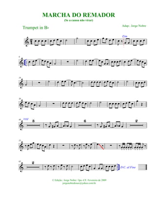 & 42 œ œ œ œ œ œ œ œ ˙ ˙ œ œ œ œ œ œ œ œ Fim
J
œ ‰ œ œ œ œ œ œ
& ..
9
œ œ œ œ œ œ œ ˙ ∑ ˙ œ œ œ œ œ œ œ œ œ œ œ œ œ œ œœœœ
&
19
˙ ∑ ˙ œ œ œ
J
œ .œ ˙ œ œ œ œ œ œ œ œ ˙ ˙ œ œ œ œ
&
30
œ œ œ œ ˙ ∑ œ œ œ œ œ œ œ œ ˙ ˙ œ œ œ œ œ œ œ œ œ
Œ
&
40 VOZ 3
‰ j
œ œ# œ œ œb œ
6
‰ j
œ œ# œ œ œb œ
2
&
55
‰ J
œ œœ œ œ œœ œ Œ ∑ ‰ J
œ ‰ J
œ ‰J
œ‰J
œ .œ ‰ ∑ ‰œ. œ. œ. œ. œ. œ. œ. œ.
j
œ.
‰
~~~~~
& ..
65 2
‰ J
œ ‰ J
œ ‰ J
œ ‰ J
œ ˙ œ œ œ œ œ œ œ D.C. al Fine
œ œ œ œ
MARCHA DO REMADOR
(Se a canoa não virar)
Trumpet in Bb
© Edição.: Jorge Nobre / Ipu -CE. Fevereiro de 2009
jorgenobredosax@yahoo.com.br
Adap.: Jorge Nobre
 
