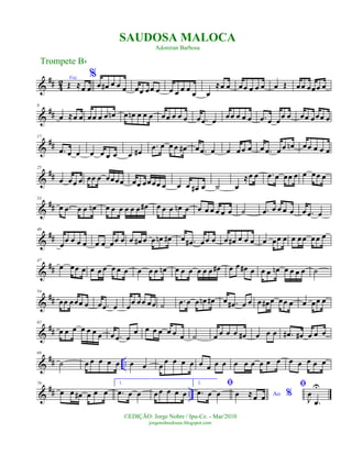 &
## 4
2 Voz
Œ ≈œ œ
%
œ œ# œ œ œ œœ œœ œ œ œ œ œ
œ œ
≈œ œ œœ œ œ œ œ Œ œœ œœœ œ
&
##
9
œ ≈œ œ œœ œ œ œn œ œn œ œ œ œœ œ œ œ œ .œ œ
œœ œ œ œ .œ œ œ
œ œ œœ œœœ œ
&
##
17
.œ œ œ œ œ œ œ œ œ#
.œ œ œ œ œ# œ .œ œ œ œ œ œ œ .œ œ œ œn œœ œ œ œ
&
##
25
œ œœ œ œœ œ œœœœ œœ œœœœ œ œ œ œ# œ ˙ œ
≈œ œ .œ œ œœ œ œ œœ œ
&
##
33
œ .œ œ œ œn œ œ œ œ œ œ œ# œ œ œ œn œ œ œ œ œ œ œ ˙ .œ œ œ œ œ œ .œ œ
&
##
40
œœ œ œ œ œ œ œœ œ œ œ# œ œ œn œ# œ .œ# œœ œ œ œ# œ œ œ œ œœ œ œ œœ œœ œ
&
##
47
œ œœ œ œ œ œ œ œ œ œ œ œ œn œ œ œ œ œ œ œ# œ œ œ# œ œ œ œn œ œ œ œ ˙
&
##
54
œœ œœœ œ œ .œ œ œœ œœ œœ ˙ .œ œ œ œn œ# œ .œ# œ œ œ œ# œ œœ œ œ œœ œ
&
##
62
œ œ œ œ œ œ œ œ .œ œ
œ œ œ œ œ œ œ ˙ œ œ œ œ œ# œ œ œ .œ# œ# œ œ œ
&
## ..
69
˙ œ œ œ œ œ œ œ œ œ œ œ œ œ œ œ œ œ œ œ œ œ œ œ œ œ œ œ
&
## ..
76
œ œ œ# œ œ œ
1.
.œ œ œ œœ œ œ œ
2. ﬁ
.œ œ œ Ao %œ ≈œ œ
ﬁ
J
œ
.œ
U
Trompete Bb
©EDIÇÃO: Jorge Nobre / Ipu-Ce. - Mar/2010
jorgenobredosax.blogspot.com
SAUDOSA MALOCA
Adoniran Barbosa
 