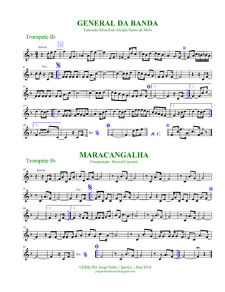 & b 4
2
Introd.
Œ œœ œ
A
œ
œ œ œb œ
œ œ œ
œ œ œ# œ
œ œ œœ œ œœ œ
*
œ .œ œ .œ œœ œn œb œ
& b ..
9 Voz
œ. œ. ≈
œ œ
%
œœ œœ œ œ œ .œ œ ˙ œ œœ œ œœ œœ œ œ œ .œ œ ˙ Œ ≈
œ œ
& b ..
18
œœ œœ œ œ œ .œ œ ˙ œ œ œ œ œœ œ œ œ
ﬁ
œ œ .œ œ
1.
˙ œ ≈
œ œ
2.
œ œ œ œ
& b .. ..
27
œ œœœ œ
œœ œ œœœœœ œ œœœ œ œœœ œœœœœœ œœœœœ
1.
œ ≈œ œ œ œœœ
& b
36 2.
œ œ œ œn .œ
œ
Ao %œ
≈
œ œ
ﬁ
˙ D. C.œ
œ œ œ *
.œ œ .œ
œ .œ œ
j
œ ‰
& b
45 Introd.
Œ ≈
œ œ œœ
œ œ œ œ
œ .œ œ ˙ ‰ j
œ
.œ œ ˙ ‰ j
œ
.œ œ ˙ ‰ j
œ
.œ œ ˙
& b ..
55
‰ j
œ
.œ œ ˙
Voz
œ ≈
œ œ
%
œœ
œ œ œ œ œ
.œ œ ˙ œ ≈
œ œ œœ
œ œ œ
ﬁ
œ œ
.œ œ
& b ..
64
˙
1.
œ ≈
œ œ
2.
œ ≈œ œ œœ œœ œ œ œ .œ œ ˙ ‰ j
œ
.œ œ ˙ ‰ j
œ
.œ œ ˙
& b
74
œ ≈ œ œ œ œ œ œ œ œ œ .œ œ ˙ ‰ j
œ
.œ œ œ œ œ œ œ œ œ œ
.œ œ
& b .. ..
81
˙ Ao %œ ≈
œ œ
ﬁ
˙ ‰ j
œ
.œ œ ˙ ‰ j
œ
.œ œ ˙ œ
U
Œ
Trompete Bb
©EDIÇÃO: Jorge Nobre / Ipu-Ce. - Mar/2010
jorgenobredosax.blogspot.com
GENERAL DA BANDA
Tancredo Silva/José Alcides/Satiro de Melo
MARACANGALHA
Composição: Dorival CaymmiTrompete Bb
 