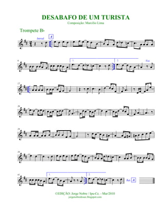 &
## 42 ..
Introd.
Œ ‰ J
œ
A
œ œ œ œ œ œ œ œ œ œ œ œ œ œ œb œn .œ œ œ œ œ
&
## ..
6
œœ œ œœ œ œ œ œ œœ œ
1.
.œ œ œ œb œn œ ‰ J
œ
2.
.œ œ œ œ œ
Voz
œ ‰ j
œ
&
## ..
12
œ œ œ œ œ œœ œœ œ ˙ Œ ‰ J
œ .œ
J
œ œ œœ œ
j
œ .œ ‰
œœ œœ
œ
&
##
20
.œ œ œœœ œœœ œœœ
J
œ .œ œ
œœ œœœ œ œ œœœ œœœ
j
œ .œ .œ ‰
&
##
28
œ œ œ œ œ œ œ œ œ œ œ ˙ ‰ œ œ œ œ œ# œ œ œ œ# œ# œ œ œ œ
&
##
34
œ œ œ ‰ J
œ œ œ œ œ œ œ œ œ œ œ œ œ œ œ œb œn œ œ œ œ œœ œœœ œ
&
## ..
41
œœ œœœ œ
1.
.œ œ œœ œ
j
œ ‰ ‰ j
œ
2.
.œ œ œ œb œn Ao Aœ ‰ J
œ
Trompete Bb
©EDIÇÃO: Jorge Nobre / Ipu-Ce. - Mar/2010
jorgenobredosax.blogspot.com
DESABAFO DE UM TURISTA
Composição: Marcílio Lima
 