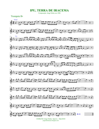 & 4
2
Introd.
œ œ œ .œ œ œ œ œ œ œ œ œ œ œ œ œ œ œ œ œ œ
.œ œ ˙ œ Œ
& bb
b
9
œ œ œ .œ œ œ œ œ œ .œ œ œ œ œ œ œ œ œ œ œ œ œ .œ œ œ œ œ œ
>
œ
>
Œ
& bbb
17 Voz
œ œ œ .œ œ œ œn œb œ .œ œ œ .œ œ œ œn œb œ .œ œ œ œ œ œ œ œ œ
j
œ .œ œ Œ
& bb
b
25
œ œ œ .œ œ œ œ œ œ .œ œ œ .œ œ œ œ œ œ œ œ œ œ œ œ œ œ œ œ œ œ .œ ‰
& bbb
33
œ œ œ .œ œ œ œn œb œ .œ œ œ .œ œ œ œ œ œ œ œb œ œ œ œ œ œ œ œ œ œ .œ ‰
& bb
b
41
œ
œ œ .œ œ œ œn œ œ œ œ .œ œ œ œ
œ œ œœ œ œ œ œ œ œ œ œ œ œ œ Œ
& bb
b nn
n
49
œ œ œ .œ œ œ œn œ œ œ œ .œ œ œ œ œn œ œn œ œ œn œ œ œ œ ˙ œ ‰ j
œ
&
57
œ œ œ .œ œ œ œb œ œ .œ œ œ .œ œ œ œb œ .œ œ œ œ œ œ œ œ œ œ ˙ œ
‰ J
œ
&
65
œ œ œ .œ œ œ œ œ œ œ œ .œ œ œ œ œ œ ≈ œ œ œ œ œ œ œ ˙ œ ‰ j
œ
&
73
œ œ œ .œ œ œ œb œ œ .œ œ œ .œ œ œ œb œ .œ œ œ œ œ œ œ œ œ œ ˙ œ
‰
j
œ
&
81
œ œ œ .œ œ œ œ œ œ œ œ œ œ œ œ œ œ œ œ œ œ
.œ œ ˙ œ ‰ j
œ œ œ œ
&
90
.œ œ œ œ œ œ œ œ œ œ œ œ œ œ œ œ œ œ .œ œ ˙ D. C.œ ‰
j
œ
Trompete Bb
©EDIÇÃO: Jorge Nobre / Ipu-Ce. - Mar/2010
jorgenobredosax.blogspot.com
IPU, TERRA DE IRACEMA
Composição: Jorge Nobre em 1988
 
