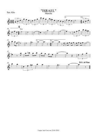 ™™
Sax Alto
Copia: Joel Cruz em 22/01/2012
™™
1. 2.
™™
10
™™
1. 2.21
32
38
2
4&
3
3 3 3 3 3 3
3
"ISRAEL"
Marcha
&
3
Voz
3 3
@
&
&
3
&
3
D.S. al Fine
œ œ œ œ œ œ œ œ œ œ œ œ œ œ# œ œ œ œ
œ œ œ ˙
œ œ œ
œ œ œ ˙ ˙ ˙ œ™ ‰
˙ ˙ ˙ œ™
‰ œ œ œ œ œ œ#
œ œ œ ˙ ˙ ˙# ˙ œ™
‰
˙ œ
‰ œ
J
œ œ œ œ œ œ œ œ ˙
œ ‰
œ
J
œ œb œ œ œ œ œ œ ˙ œ
Œ œ œ œ
œ œ
œ œ œ# œ œ ˙ ˙# ˙ œ™
‰
 