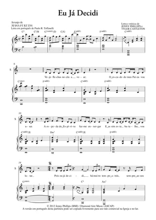 Eu Já Decidi
Arranjo	de	                                                                                                                         Letra e música de
MASA	FUKUDA                                                                                                                         JENNY PHILLIPS e
Letra em português de Paulo R. Toffanelli                                                                                           TYLER CASTLETON
          C5         C5/B
                    C/G
                q = 68
                        F(„ˆˆ2)G7(;3)/D                                                                F(„ˆˆ2)                         C(„ˆˆ2)
       œœœœœœœœ œœœœœœœœ œ œœ œ œ                                                                        œœœœ˙
    &c œ œ œ œ œ     œ        œ œ œœ                                                                     œ   ˙                       œ
                                                                                                                                               œ œ œ
                                                                                                                                             œ œ œ œ
                                                                                                                                         œ

       ˙        ˙
                ˙    ˙     w                                                                             w
    ?c     ˙˙        ˙
                     ˙     w
                           w                                                                             w
                                                                                                         w
    {                                                                                                                                        w
                                                                                                                                             w
                                                                                                                                             w

    6

S   &                    ∑                                                                   Œ Ó                 ‰
                                     œ œ œ œ™ œ œ œ œ œ™ œ                                                            œ œ œ œ œ œ œ™ œ
                                    Ve - jo ﬂe - chas no céu a            vo - ar;                                   O_es - cu - do do meu Pai eu vou

       œC(“4)                      F(„ˆˆ2)                                         C(„ˆˆ2)                  F(„ˆˆ2)
      œœ œœ œ
            œ œœ                     œœ                  œ                                                       œœ                     œ
    &                                œ         œ
                                               œ         œ            œ                 œœ œ œ œ
                                                                                        œ                        œ          œ
                                                                                                                            œ           œ                œ
                                                                                        œ    œ
    ? w                              w                                                                           w
    { w
                                     w
                                     w
                                                                                        w
                                                                                        w
                                                                                                                 w
                                                                                                                 w

        10

    S    & œ™ œ œ Œ ‰ œ œ œ œ™ œ œ œ œ                                             œ œ œ œ œ œ ‰ ™ œr œ œ œ œ œ œ œ œ ™ œ œ
                 u - sar.           A es - pa - da do_Es - pí - ri - to        faz - me en - xer - gar        E_as sim es - ta           ba - ta - lha       vou

             C(„ˆˆ2)/E                       D‹7                          C(„ˆˆ2)/E                                  F(„ˆˆ2)

         & œœ œ œ œ                          œ œ                                   œœ
           œ
           œ    œ
                                             œ œ
                                             œ                œ       œ
                                                                      œ            œ
                                                                                   œ         œ
                                                                                             œ         œ œ
                                                                                                       œ œ
                                                                                                         œ
                                                                                                                       œœ
                                                                                                                       œ
                                                                                                                       œ            œ
                                                                                                                                    œ            œ
                                                                                                                                                 œ
                                                                                                                                                         œ
                                                                                                                                                         œ
         ? w                                                                                                           w
        {  w
                                             w
                                             w
                                                                                   w
                                                                                   w
                                                                                                                       w
                                                                                                                       w

        14
                                          %      3                                                 3
                                          2‰
    S    & œ™ œ œ              Ó          4 œ œœœ œc                                œ ˙ œœœ œ œ                           œ œ ‰ ™ œr œ                       œ
                lu - tar.                        Pois eu já de - ci       -         di,      há mui -to tem - po_a - trás,                   sem - pre_ao seu

              G(“4)                                                                C5                    A‹7
                                   %
                                   2œ
         & œ                 œ œ œ 4œ
                               œ                          œ
                                                          œ           cœ              œ ˙                 œ                          œ               œ
           œ
           œ                 œ   œ                                            œœ
                                                                                    œ œ ˙
                                                                                      œ ˙                 œ
                                                                                                          œ                     œ
         ? w
                                   4˙
                                   2
        {  w                         ˙
                                                                      c             w
                                                                                    w
                                   © 2012 Jenny Phillips (BMI) / Diamond Aire Music (ASCAP)
                                                                                                          w
                                                                                                          w
              A versão em português desta partitura pode ser copiada livremente para uso não comercial na Igreja e no lar.
 