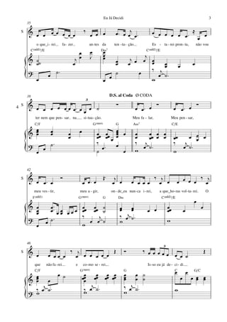 Eu Já Decidi                                                                                 3
        35

    S   & œ œ œ œ œ œ œ                                        ‰                         œ ™ œ œj œ ™                œ œ œ œ œ œ™ ≈ œ
                                                                    œ œ œ                                                          œ
                o que_i - rei              fa - zer                 an - tes da         ten - ta - ção               Es - ta - rei pron - ta,                  não vou
             C(„ˆˆ2)/E                                              œ        D‹7 œ                             C(„ˆˆ2)/E
                                                        œ                        œ                             j
        & ˙˙                                           jœ           J            œ       œ             j      œ œ
          ˙                                           œ                                  œ            œ œ        œ   œ                                     œ
                                                                                                                 ‰ jœ                      œ
        ?
        {                    œ ˙™                                                        ˙                  œ      œ ˙™
          œ                                                                      œ œ                             w

        38                                                                            D.S. al Coda Ø CODA
                                                                3
    S   & œ œ œ œ œ œ œ™ œ œ ˙                                                           Ó                      Ó                           Ó
4                                                                                                        œ œ™ œ                      œ œ™ œ
                          œ
                ter nem que pen - sar na                       si - tua - ção.                         Meu fa - lar,             Meu pen - sar,
               C/F                                                      G(“4)            G             A‹7                           C/E
          œ                                                                              œ œ
        & œ
          œ                    œ
                               œ               œ
                                               œ
                                                           œ              œœ œœ
                                                                          œ œ œ
                                                                                         œ
                                                                                         œ
                                                                                         œ               œ
                                                                                                         œ   œœ œ œ                       œ œ œ
                                                                                                             œ œ œ                   œœ
                               ˙™                                         ‰              œ               ‰ j                         ‰ j œ
        ?                                                                   œ™
        {       œ
                        œ                                                 ˙                œ             w œ ˙™                      w
                                                                                                                                        œ ˙™


        42

        & œ ™                         Ó                                          Œ™     j                              ‰ j                    ‰ j
    S
            œ œ                                                œ œ™ œ                  œ œ             œ œ œœ            œ œ           œ œ œ œ œ
               meu ves - tir,                              meu a - gir,               on - de_eu nun - ca i - rei,       a que_ho - ras vol - ta - rei.                   O
              F(„ˆˆ2)                                      G(“4)                 G           D‹                            C(„ˆˆ2)/E
                                                                                                                                                            œ
        & œ                   œ ™™                             œœ œœ ˙                       œ œ
                                                                                             œ œ                                œœ                                œ
          œ
          œ                   œ œœ œœœ
                                   œ                           œ œ ˙                                            œ œ             œ                  œ
                                                               ‰    j                        ‰ œj ˙ ™
        ?
        {                   œ ˙™                               w œ œ ˙                       w                                  w
          œ

        46
                                                                                                                            3
    S   & œ                         ‰ j           Œ                                               Ó          ‰ œ œ œœ                                                 Œ
                             œ œœ œ   œ œ œ œ œ œ                                                                     œ œ œ ˙
               que          não fa - rei               e       co - mo se - rei,                                Is - so eu já de - ci - di.
               C/F                                         G(“4)                                  G                                   C
                                                                                                                                      œ                œ    G/C
          œ                         œ ˙                         œ    œ œ œ                        œ œ ˙
        & œ œ
          œ                                                    œœ œœ œœ œœ
                                                                œ                                 œ œ ˙
                                                                                                  œ                                            œ           œ œ œ
                                                                                                                                                             œ œ
                                                                   j                              ‰ œj ˙ ™
          ‰ œj ˙ ™
        ? w                                                     ‰ œ ˙™
                                                                w                                 w                                   w
        {
 