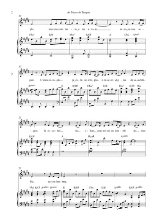 2                                                     As Torres do Templo
    14
         ####                                               j              j
    &                                                                                                      ‰ œj œj œ
                 ˙                 œ œ œ œ                 œ œ            œ œ œ œ™                   œ                              œ œ
                plo,             mes - mo com tan          -     to_a me a - tra - ir,                        re - to_eu vou        se -

          C©‹7     E/B                                    F©‹7             E/G©                      A            C©‹          AŒ„Š7
      #### œ œ œ œ œ œ œ œ
                       œ                                   œ
                                                           œ
                                                           œ
                                                                      œ
                                                                      œ
                                                                      œ
                                                                             œ
                                                                             œ           œ
                                                                                         œ œ         ˙
                                                                                                     ˙                 œ
                                                                                                                       œ        œ
                                                                                                                                œ
                                                                                                                                œ
    &               œ                                                                                                           œ
         ####                                                              j
    {
    &            ˙                 ˙                       œ™
                                                                          œ ˙
                                                                             ˙
                                                                                                     ˙
                                                                                                     ˙
                                                                                                                       œ
                                                                                                                       œ        œ

    17
         ####                                                                                j
2   &            œ ‰ ™ œr œ œ œ œ œ                   Œ         œ     œ™ œ œ œ œ™ œ œ œ œ œ œ œ™ œ œ œ œ
                guir.     O meu co - ra - ção                  já_es - tá no tem - plo       e eu se - rei dig - na        de su -as bên -

            B(“4)                   E     B/D©   C©‹7    E/B   F©‹7   E/F© F©‹
     # # # œœ œœ             œ œœ œ œœœœœœœœ œ œœœ œœ œ œ œ œ œ œ
                                                                œ œ œ œ
    & # œ œ                  œ                                  œ œ œ
                                        œ
         ####                     ? œ
                                      œ       œœ      œœ     œ  œ ™ œœ œ
                                                                            œ
    {
    &
                 œ™
                           j
                          œ œ œ
                                           œ      œ       œ         J

    21
      #### j œ ™              j                                    j œ œj œ œ ™                       j
    &      œ                 œ œ œ œ œ                 Œ          œ             œ œ œ œ œ œ œ Œ œj œ œ
                 - çãos      lá re - ce - ber.                   Ao        o - lhar      pras tor - res do tem - plo           do      meu

           E/G©                                  A                           F©/A©               œ             A(„ˆˆ2)
      #### œ œ œ
            œ œ œ
            œ                      œ
                                   œ             œ œ œ œ œ
                                                           œ œ™
                                                              œ™                         œ               œ œ œ œ ™™ œ ˙
                                                                                                                œ J
    &            œ œ               œ             œ œ   œ                                 J
            œ œ™ œ                                            w                                                 w
    ? ## ## œ œ ™ œ              œ œ             w           #w                                                nw
    {              J               J


    25
         ####                ‰™ r                                 Ó                          ∑                             ∑
    &            ˙              œ œ œ ˙
                Pai,             eu vou lem - brar.

                F©‹ E/G© A(„ˆˆ2) B(“4)        E      B/D©     C©‹    E/B     A(„ˆˆ9)   E/G© A(„ˆˆ2)
      ##                                  œ œ œ œ œ œ œ œ œ œ œ œ œ œ œ œ œ œ œœ
           œ œ œ
    & # # œ œ œœ
           œ œ
                                       œ
                                       œ      œ                                      œ œ œ œœ
             œ œ                       œ3         œ         œœ œœœ œœœ                  œ œ
        ## œ œ œ
    ? ## œ                             œ      œœ      œ™
                                                          œ                          œ
                                                                                  œœ œ œ œ
    {                                                          œ      œ        œ        œ œ
 
