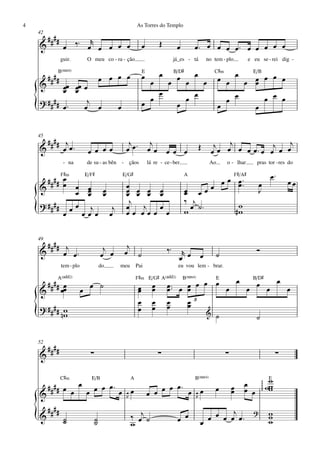 4                                                          As Torres do Templo
    42
         ####          r
    &            œ ‰™ œ œ œ œ œ                                 œ         Œ         œ       œ™ œ œ œ œ™ œ œ œ œ œ
                guir.        O meu co - ra - ção                                   já_es - tá       no tem - plo           e eu se - rei dig -

            B(“4)                                               E         œ        B/D©                C©‹                   E/B
         ####                         œ œ œ œ                   œ       œ œ œ œ                                      œœ œ
    &                                                             œ   œ                                   œ œ   œ œ œ
                                                                                                                  œ
           œœ œœ œ
           œ œ                                                      œ
    ? #### œ ™    j                                               œ       œ œ                               œ œ     œ œ œ
    {            œ œ                          œ                 œ       œ                                 œ       œ


    45
      #### j                                           j    j                                          j œ œj œ œ œ ™ j œ œj
    &      œ œ™              œ œ œœ                   œ œ™ œ œ                œ œ œ             Œ     œ              œ œ
                 - na        de su - as bên       -   çãos          lá re - ce - ber.                Ao      o - lhar          pras tor - res do

          F©‹
      #### œ
                E/F©                              E/G©                                  A
                                                                                                     œ œ™
                                                                                                                   F©/A©                    œ™
                                                                                                 œ œ
           œ œ œ                                      œ œ œ œ                                           œ™                       œ                  œœ
    &         œ œ œ                                   œ œ œ œ                             œ œœ
                                                                                          œ                                      J
                 œ œ                                  œ
                                                       j                                  ‰ j
    ? #### œ œ j                                                                                        w
    {      œ   œœ œ œ
                     j                                œ   j œ
                                                      œœ œœœ œ                            w œ ˙™       #w

    49
      #### j                                           j
    &      œ œ™                        j
                                      œ œ             œ ˙                     ‰™      r                                        Ó
                                                                                     œ œ        œ       ˙
                tem - plo             do      meu          Pai                       eu vou lem - brar.

            A(„ˆˆ2)                                        F©‹ E/G© A(„ˆˆ2)             B(“4)
                                                                                            E     B/D©
     ## œ                                                                     œ ™™ œ œ œ œ œ œ œ œ œ œ œ œ
    & # # œœ                œ œ ˙                           œ
                                                            œ         œ
                                                                      œ       œ      œ
                                                            œ         œ       œ      œ3
                                                                                     œ
    ? #### w                                                œ         œ       œ
    {      nw                                                                             & ˙
                                                                                                   ˙

    52
         ####                 ∑                                           ∑                                  ∑                                  ∑
    &

                C©‹            E/B                     A                                    B(“4)                                          Ew
                                                                                                                                   ∏∏∏∏∏




     ## œ               œ         œ™                                      œ œ™ œ œ œ                                     œ                 ww
    & ## œ                   œ œ œ œ œR œ                           œ œ œ        R
                                                                                                        œ        œ
                                                                                                                 œ       œ œ                w

         ####                                                                                            j                   ?
    {
    &            ˙
                 ˙                ˙
                                  ˙
                                                       ‰ œj ˙
                                                       w                            œ œ         œ œ œ œ œ œ™
                                                                                                                                           w
                                                                                                                                           w
                                                                                                                                           w
 