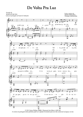 De Volta Pra Luz
Arranjo	de	
                                                                                                                                                                   Letra e música de
MASA	FUKUDA                                                                                                                                                        JENNY PHILLIPS e
Letra em português de Paulo R. Toffanelli                                                                                                                          TYLER CASTLETON
                   q = 65                                                                                                         q = 65




   & c Œ™                                  ∑                                ∑                         Ó™            ‰ j                  Œ                                              Œ™     j
                                                                                                                      œ œ™ œ œ œ™œ œ œ œ                                                      œ
                                                                                                                        Vo - cê            já ten - tou ig - no - rar,                       seus
            C/E                  F(„ˆˆ9) C/E                  C                 C/E                   F    G(“4)            C5
         œ œ                                                  œ œ œ œœ œœ œ                                                                                             FŒ„Š9
                   q = 65                                                                                                         q = 65


                                  r   œ                                                           r   ˙
         œ œœ                                  ˙ ™™           œ J& œ œ
                                 œ                                                               œ             ˙             œ œ                                         œ œ ˙
   &   cœ œ                           œ        ˙          ?                                                                  œ                          ˙                œ

                                              ?                                                                                                                              j
{  &c œ œ œ
      J œ                             œœ ˙˙ ™™ ˙
                                                ˙
                                                                        œ
                                                                        œ
                                                                                &œ
                                                                                         œœ
                                                                                          œ
                                                                                                      ˙
                                                                                                      ˙        ˙
                                                                                                               ˙             w
                                                                                                                             w                                           œ™ œ ˙
                                                                                                                                                                         w
       6

       & œ™                                                                                    Œ            Ó                                                j
                                      œ œ œ™ œ œ œ                                   œ                                            œ™                        œ œ œ œ œ œ
              er             -        ros quis jus - ti             -     ﬁ - car.                                            Vol              -        te,_en - tão pa         -       ra_a luz,
            C(„ˆˆ9)                                                              FŒ„Š9                                        D‹                                  C/E
                                                      ˙                              œ         œ                                  ˙
       & œ
         œ                       œ
                                 œ                                                   œ         œ            ˙
                                                                                                            ˙                                                     ˙

                                                                                                       j
     { & œ™                           œ
                                       j
                                                      ˙                              œ™
                                                                                     w
                                                                                                      œ ˙                         œ œ œ
                                                                                                                                                                  œ
                                                                                                                                                                         œ œ
       9                                                                    G
                                                                                                                                   j            j     j
       & œ ‰ ™ œr œ œ œ œ œj œ ™                                                     Œ œ
                                                                                         œ
                                                                                                                    j
                                                                                                                   œ œ            œ œ œ œ œj œ œ œ ‰ œ
                                  pra per - to do Mes - tre.                                  E - le            vai te_er - guer,                  vai te     con - so - lar,                pois
            F(„ˆˆ2)                                               G(“4)                                         A‹11                       ˙                G(“4)                   G

       & œ ™™
         œ                        j ˙                              ˙
                                                                   ˙                 ˙                             ˙˙                      ˙                      ˙˙
                                                                                                                                                                                    ˙
                                                                                                                                                                                    ˙
                                 œ                                                                                 ˙                                              ˙
                                                                                                           ?                                                      w
     { & w
         w
                                                                   œ™
                                                                   w
                                                                                 j
                                                                                œ ˙                                w
                                                                                                                   w
                                                                                                                                                                  w
       13

                                                                                                   ‰™       r                                            j
       & œ œ œ œ™ œ œ œ œ                                                                                  œ œ œ œ œ œ                                  œ œ™             œ œ œ œ
                          œ œ œ
              já            pa - gou             pa - ra      te res - ga - tar.                           E em teu co - ra                         -       ção          E - le vai to -
             D‹11                                                                    G(“4)                                                         A‹11                  œ
       & œ ™™                                   j                                                                       œ         œ œ                   ˙               œœ
                                                                                                                                                                                        œ
         œ™
         œ                                                                                ˙
                                                                                          ˙                     œ
                                                                                                                œ
                                               œ ˙                                        ˙                     œ
       ?
     {   w
         w
                                 © 2012 Jenny Phillips (BMI) / Diamond Aire Music (ASCAP)
                                                                                          w
                                                                                          w
                                                                                                                                                        w
                                                                                                                                                        w
            A versão em português desta partitura pode ser copiada livremente para uso não comercial na Igreja e no lar.
 