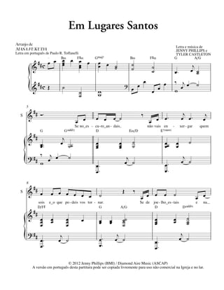Em Lugares Santos
Arranjo	de	
                                                                                                                                    Letra e música de
MASA	FUKUDA                                                                                                                         JENNY PHILLIPS e
Letra em português de Paulo R. Toffanelli                                                                                           TYLER CASTLETON
                           q = 68
                             B‹         F©‹                        GŒ„Š7                    B‹              F©‹                    G            A/G
             ## c œ œ œ œ œ œ
                      œ
                      œ   œ                                          œ œ ˙                   ˙
           &              œ                                          œ   ˙                   ˙               ˙                                  j
                                                                                                             ˙                     œ™          œ ˙˙
             ## c Œ                                                                                    œ               œ           ‰ jœ            ˙
           {
           &                               ˙
                                                         ˙
                                                         ˙
                                                                     w
                                                                     w
                                                                                       ?
                                                                                             œ œ             œ œ                   w œ

       5
        ## ™                                                                                                                             j
   S   & Ó                                                          œ œ          œ ˙               ‰           œ™                       œ œ™             j
                                                       œ œ                                                 œ œ                                          œ
                                                       Se no_es - cu - ro_an - dais                        não vais en         -       xer - gar       quem
                     G                      G(„ˆˆ2)                 D                       E‹/D                      E7(“4)
               ##                          j
       &                                  œ ˙˙                      œ              œ         ˙                          œœ         œ         ˙
            œ ™™
            œ                                                       œ
                                                                    œ              œ
                                                                                   œ         ˙                          œ          œ
            ‰ j œ                                  ˙                                                                                     j
       {
       ? ##
            w œ                                                     œ™
                                                                    œ™
                                                                                            j
                                                                                           œ ˙                          œ™
                                                                                                                        œ™
                                                                                                                                        œ ˙


       8
               ##                                                                      Œ     ‰
   S   &             œ               œ œ œ œ œ œ                        ˙                          œ œ œ               œ       ˙                   œ œ
                    sois            e_o que po - deis vos tor - nar.                               Se de      joe - lho_es - tais                  e    na
                    D/F©                                                G             A/G                        D                       D(„ˆˆ9)
               ##
       &             œ               œ         œ             œ                         ˙˙                        œ             œ           ˙
                     œ               œ         œ                        œ
                                                                        œ    œ
                                                                             œ         ˙                         œ
                                                                                                                 œ             œ           ˙
                                                                                                                                           ˙
                     œ                         œ                                       ˙

       {
       ? ##
                     œ™
                     œ™
                                          j
                                         œ ˙                            œ™
                                                                        œ™
                                                                                  j
                                                                                 œ ˙                             œ™
                                                                                                                 œ™
                                                                                                                                        j
                                                                                                                                       œ ˙


                                    © 2012 Jenny Phillips (BMI) / Diamond Aire Music (ASCAP)
               A versão em português desta partitura pode ser copiada livremente para uso não comercial na Igreja e no lar.
 