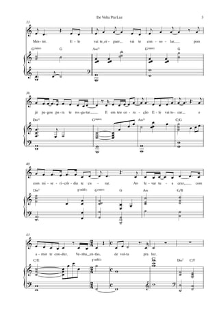 De Volta Pra Luz                                                                                3
33
                                                                                  j                                              j             ‰ œj
& œj œ ™                 Œ           œ œ
                                                              j
                                                             œ œ                 œ œ          œ œ                œ
                                                                                                                  j    œ        œ œ
     Mes - tre.                      E - le                 vai te_er - guer,                 vai      te       con - so -      lar,                   pois

     G(“4)               G                                 A‹11                       ˙                       G(“4)                     G
                                                                                                                                        ˙
& ˙
  ˙                      ˙                                   œœ         œœ           ˙˙                          œœ        œœ           ˙
                                                             œ          œ                                        œ         œ
                                                      ?                                                          w
{
& œ™
  w
                     j
                    œ ˙                                      w
                                                             w
                                                                                                                 w

36

& œ œ œ œ™œ œ œ œ œœ                                          ‰ ™ r œ œ œ œ œj œ ™ œ        j
                                                                                         œ œ œ ™ Œ™ œ
                                                                                                     j
                                                             œ œ     œ               œ œ
      já     pa - gou pa - ra        te res -ga -tar.                 E em teu co - ra - ção                      E - le vai to - car                     e

     D‹11                                                  G(“4)                                       A‹11        œ                   C/G
                                                                                          œ œ ˙                   œœ
                                                                                                                           œ           ˙
                                                                                                                                       ˙       œ œœ
& œ ™™
  œ™                   j                                     ˙               œ œ                                                       ˙
  œ                   œ ˙                                    ˙
                                                             ˙               œ
                                                                             œ
?
{ w
  w                                                          w
                                                             w
                                                                                                        w
                                                                                                        w
                                                                                                                                       w
                                                                                                                                       w

40

& œ œ œ™ œ œ™ œ                                                   j                  Œ™              j
                œ œ                                              œ œ™                               œ œ œ œ œ œ œ                              œ™ œ
     com mi - se - ri - cór - dia te                  cu       -      rar.                        Ao        le - var tu    -     a     cruz,            com
     D‹7                                    F(„ˆˆ2)          G(“4)                   G                      A‹                         G/B
  ˙                                                                                                                                     ˙
& ˙
  ˙                                             œ                ˙˙                                         ˙
                                                                                                            ˙                           ˙
                                                                                                                                        ˙
                                 œ              œ                ˙                   œ        œ             ˙
                                                                 ˙                   œ                      ˙                           ˙
?                                               œ
{     ˙ ™™
      ˙                                         œ                ˙                   ˙
                                                                                     ˙
                                                                                                                                        ˙


43

                                       ‰        2                                                      ‰™ r
& œ œ
      œ œ œ                                 œ œ 4œ Œ cœ œ ˙                                               œ ˙
                                                                                                                           Ó                   ∑
       a - mor te con - duz.               Ve - nha,_en - tão,                   de vol -ta                 pra luz.
     C/E                                                   F(„ˆˆ2)                                               C5w                   D‹7     C/F
                                 œ œ                      2˙
                                                                                                                   w
                                                                                                                   w
& ˙
  ˙                          œ
                             œ              œ             4                  cw                                                         ˙          ˙
  ˙                          œ                                                                                                          ˙          ˙
                                                                                                                                                   ˙
? w                                                       2                                                                      ?
{ w                                                       4˙                 c
                                                                                 w                            &
                                                                                                                   w                    ˙
                                                                                                                                        ˙
                                                                                                                                                   ˙
                                                                                                                                                   ˙
 