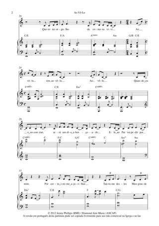 2                                                                 Ao Vê-Lo
    20

    & Ó                     ‰ j        j                            Œ        ‰™ r œ ™                                    Œ          2         œ œ c
                              œ œ œ œ œ œ™                                      œ     œ œ œ œ œ                                     4Œ
                                Que - ro ter or - gu - lho                       de     co - mo eu vi - vi.                                   Ao

          C/E                                          F/A                            A(“4)                        A‹                G/B C/E

    & œ œ ˙˙
                                                                                                                                    2                      c
                                                           œ œ ˙˙
                                                           œ œ ˙                          œœ          œ          ˙                  4œ œ
      œ œ ˙                                                                               œ           œ          ˙                    œ œ
                                                                                                                                        œ
    ? œ ™ œj ˙                                             œ™ œj ˙                        œ™
                                                                                                               j                    2
    { w                                                    w                              w                   œ ˙                   4œ œœ
                                                                                                                                                           c


    24

    &c œ œ œ Œ ‰ œ œ œ œ œ Ó                                            Ó™            œœ œ œ ˙                      Œ Ó™                  ‰
                                                                                                                                              œ        œ
               vê - lo,                 sim, ao vê - lo.                             Ao        vê - lo.                                   Quan - do_eu

           F(„ˆˆ2)                               C/E                E‹7                     F(„ˆˆ9)

    & c œ œ ˙˙
        œœ œ ˙                                   œ œ ˙˙
                                                 œ œ ˙                  œ œ ˙                  œœ œœ ˙˙
        œ   œ                                    ˙                      œ œ ˙                  œ œ ˙                         œœ œœ ˙
                                                                                                                             œ œ ˙  ˙
    ?c                                               j                      j                       j
    {   w
        w
                                                 œ™ œ ˙
                                                 w
                                                                        œ™ œ ˙
                                                                        w                      œ™
                                                                                               œ™
                                                                                                   œ ˙                            j
                                                                                                                             œ™ œ ˙
                                                                                                                             w
                                                                                                                                                           &



    29

    & œ œ       ‰™ r œ ™ œ œ ™ œ              Œ œ
          œ œ œ    œ             œ œ™ œ œ œ œ     œ œ œ œ œ œ œ œ
               o_en - con - trar,             se - rá um di - a_a - ben - ço - a - do.                         E - le_ao Pai vai pe - dir por
         C(„ˆˆ2)
           ˙                        C              F/C             G/C               C(„ˆˆ2)              C                  A‹11          A‹
           ˙                        ˙                  ˙
                                                       ˙            ˙                                                         ˙               ˙
                                                                    ˙                  ˙w                 ˙                  ˙˙               ˙
    &
                                                                                                                                                           ?
    {
    & w
      w
      w
                                                       w
                                                       w
                                                       w                               w
                                                                                       w                                      w
                                                                                                                              w

    33
                                                                                                               3                                   3
    & œ            Œ       Œ™            j œ ™ œj œ œ ™ œ       Œ                               Œ                                    ‰
                                        œ                 œ œ œ                                           œ œ œ œ™ œ                      œ œ œ
         mim.                       Por cer - to_i - rei me_a - jo - e - lhar.                        Tan - to me des - tes              Meu gran - de

          D‹7                              C/E  œ ˙
                                                  ˙
                                                                                 F         œ œ œ                     C/G
                                                                                                                        ˙™
                                                                                           œ œ                                                         œ
    & œ œ œ ˙
      œ     ˙                                œ™ J                                œ™        J                            ˙™                œ
                                             w                                   w                                      w
    ? w                                                                          w                                      w
    { w                                      w
                              © 2012 Jenny Phillips (BMI) / Diamond Aire Music (ASCAP)
         A versão em português desta partitura pode ser copiada livremente para uso não comercial na Igreja e no lar.
 