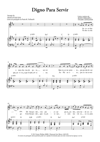 Digno Para Servir
Arranjo	de	                                                                                                                            Letra e música de
MASA	FUKUDA                                                                                                                            JENNY PHILLIPS e
Letra em português de Paulo R. Toffanelli                                                                                              TYLER CASTLETON
               q = 82




      #
     & c                            ∑                       ∑                             ∑                        ∑             Œ ‰ ™) ( œr œ œ œ œ
                                                                                                                                            Ao re - ce - ber
                                                                                                                                            To - dos ve - rão

               G
               q = 82
                                                C(„ˆˆ2)                   E‹7                                C         D     C(„ˆˆ2)
          #c
     &    œ œ œ œ œ œ œœ ˙˙
          œ œ œ œ œ œ ˙                                                    œ œ
                                                                           œ œ            œ œ œ
                                                                                          œ
                                                                                                             œ œ ˙
                                                                                                             œ    ˙
                                                                                                                  ˙              œ œ
                                                                                                                                 œ œ  œœ              œœ
                                                                                                                                      œ               œ
               j     j     j
     ? #c ‰ œ œ œ ™ œ ‰ œ œ ˙                                                  j
                                                                           œ™ œ ˙                            ‰ œ™ ˙
{         w            w
                                                                           w
                                                                                                             ˙    ˙              œ™ œ ˙
                                                                                                                                 œ™ J



 6
     #                                                       j
    & œ™ œ œ œ œ œ                                   œ œ œ™ œ œ Œ                             Ó          œ       œ œ œ           œ œ œ™ œ œ œ œ œ
              o meu cha - ma - do pa - ra                             ser - vir                      Que - ro_es - tar pron -     to     pra po - der di - zer
           que_eu vi - vo_a - qui - lo que_en - si                    - no.                          Ao Pai eu o           -      ro     pra es - tar co -mi -
      C(„ˆˆ2)                                                   G                         E‹                                C(„ˆˆ2)
      #
    & œœ                      œœ         œœ          œœ         œ œ
                                                                œ œ   ˙
                                                                      ˙                       œ œ œ
                                                                                              œ œ œ                 œ
                                                                                                                    œ            œœ œœ œœ             œœ
       œ                      œ          œ           œ                                        œ œ œ                 œ            œ œ œ                œ
                                                                    j
{   ?# w                                                        œ™ œ ˙                           œ                                    œ
                                                                                                                                 œ™ J ˙
                                                                w                             œ™ J ˙




10
   # ˙œ                                                                    j
 &      ™ œ œ ‰ ™ œr œj œ œ œ œ
                          J J                                             œ           œ œ œ œ ‰ œ œ                          œ œ œ œ œ œ œ œ
          J
                              sim.       Do Seu po - der         vou pre          -           ci - sar           pa - ra,_en - tão sem me - do en - si -
                        -      go.      Com Seu po - der         que - ro_en          -       si - nar           e sem me - do os           co - ra - ções
      D(“4)                     D              G/B         C(„ˆˆ2)                 D                 E‹7                   A‹7            CŒ„Š9
     #
 & œ œ
    œ œ                         ˙
                                ˙               œ œ œ
                                                œ œ œ                 œ
                                                                      œ               œ œ ˙
    œ œ                         ˙                                                     œ œ ˙
                                                                                      œ œ                                    œ
                                                                                                                             œ         œ œ
                                                                                                                                       œ œ œ
                                                                                                                                           œ         œ
                                                                                                                                                     œ
                                                                                                                                                     œ œ
 ?# œ™ œ                                        œ ™™ œ œ ™™                           œ™ œ ˙
{       J
                                ˙               œ    œ œ
                                                     J
                                                                          œ
                                                                          J               J                                  ˙             ˙

                                                 © 2012 Jenny Phillips (BMI) / Diamond Aire Music (ASCAP)
                            A versão em português desta partitura pode ser copiada livremente para uso não comercial na Igreja e no lar.
 