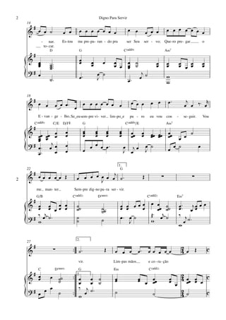 2                                                                  Digno Para Servir
    14
     #                                                                                      œ œ                              œ œ œ œ œ œ œ
    & œ œ ˙                           œ œ           œ œ œ œ œ œ œ                                           œ œ œ
                 -        nar.       Es - tou      me pre - pa - ran - do pra              ser Seu         ser - vo;        Que - ro pre - gar         o
                     to - car.
                          D                         G                                     C(„ˆˆ9)                           A‹7
         #
    & œ                                             œ
                                                    œ        œ        œ         œ
       œ
       œ                  ˙ ™™™
                          ˙
                          ˙                                  œ                  œ œ œ ˙
                                                                                    œ ˙
                                                                                    œ
                                                                                                                    œ
                                                                                                                    œ        œ
                                                                                                                             œ          œ
                                                                                                                                        œ œ œ
                                                                                                                                            œ          œ
                                                                                                                                                       œ
    ?# œ
    {                     ˙™                        œ™           œ ˙
                                                                 J                          œ™
                                                                                                        j
                                                                                                       œ ˙                   w
                                                                                                                             w

    18
     #                                                                                                        œ œ             œ™           j      r
    & œ œ                         œ œ œ™ œ œ œ œ œ œ œ œ                                      œ œ œ                                       œ œ ‰™ œ
             E - van - ge - lho, Se_eu sem - pre vi - ver                     lim - po_e      pu - ro         eu vou         con    -     se - guir.   Vou
         C(„ˆˆ9)              C/E     D/F©              G                                  C(„ˆˆ9)/E                         A‹7
         #
    & œœ œœ œ                             œ              œ
                                                         œ   œ
                                                             œ            œ
                                                                          œ          œ
                                                                                     œ        œœ       œ      œœ œœ œœ
        œ œ œ
                                          œ              œ   œ            œ          œ        œ        œ      œ œ œ œ œ ˙
        œ
    ? # œ ™ œj œ                          œ                œ œ œ          œ™
    {   œ™     œ                          œ              œ
                                                                                          œ jœ
                                                                                          J œ
                                                                                                            œ ˙
                                                                                                            J       œ œ ˙ œ

                                                                                     1.
    22                                                                                G
     #                                                         j
2   & œœ œ œœ Œ                                   œ œ œ œ œ œ œ ˙™
                                                          J
                                                                                                        Œ               ∑                        ∑
             me man - ter                        Sem - pre dig - no pa - ra ser - vir.
             G/B                                C(„ˆˆ2)           D(“4)                                     C(„ˆˆ2)                 E‹7
         #
    & œ œ œ œ
       œ œ œœ œ                                   ˙˙                 ˙˙              œ œ œœœ œ
                                                                                     œ œ    œ
                                                                                                                    œ ˙                 œ ™™ j œ œ œ
                                                  ˙                  ˙                                              œœ ˙˙               œ œœ
          j
    ?# ‰ œ ˙™                                     ˙                                  œ™ œ ˙   Œ™                      œj ˙              ‰ j
    {  w                                          ˙                  ˙                   J    w
                                                                                                                                        w   œ ˙™

                                                  2.
    27
         #                    ∑                 ™™ ˙ ™                 Œ                                                                 2
    &                                                                            œ œ œ œ™ œ œ œ œ œ                                      4œ Œ              c
                                                    vir.                        Lim -pas mãos                e co - ra - ção
             C                    D(“4)            G                            E‹                           C(„ˆˆ2)
     #                                            2.
                                                ™™ œ œ ˙                                                                            2
    & œœ   œ ˙˙
             ˙                                                                   œ
                                                                                 œ                  œ
                                                                                                    œ œ œœ                       œ  4 œœ œ œ c
                                                                                                                                 œ œ œ œ
                                                    œ œ ˙                                               œ
    ?# œ œ œ ˙                                   ™™
                                                    ‰ j ˙™                                                                          2
    {                                               w œ
                                                                                 ˙                              ˙                   4˙       c
 