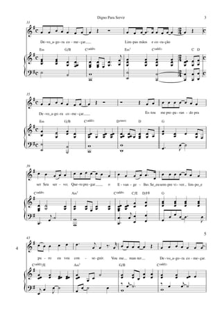 Digno Para Servir                                                                          3
    31
     #                                                                                              2
    & cœ œ œ œ œ œ œ œ Œ                                          Ó              œ œ œ œ™ œ œ œ œ œ 4 œ Œ                                           c
               De - vo_a - go - ra co - me - çar.                                Lim -pas mãos          e co - ra- ção
              E‹                 G/B            C(„ˆˆ9)                          E‹7                    C(„ˆˆ2)                          C D
         #c                                                   j                                                            2
    &    œ
         œ                œ
                          œ         œ œœ                     œ œ
                                                    œ œ œ ™™ œ œ                                  œ
                                                                                                  œ          œ
                                                                                                             œ           œ 4 œœ œ
                                                                                                                         œ                   œ c
         œ                œ         œ œ             œ œ œ œ     œ                                 œ          œ           œ   œ œ             œ
                                                    œ œ
    ? #c ˙                                                                                                                 2
    {                               ˙               w
                                                    w
                                                                ˙
                                                                ˙
                                                                                                             ˙
                                                                                                             ˙
                                                                                                                           4œ œ
                                                                                                                             œ œ
                                                                                                                                             œ c
                                                                                                                                             œ

    35
     #
    & cœ œ œ œ œ œ œ                                œ Œ Ó                  Ó                 Œ œ œ                œ œ œ œ œ œ œ
              De -vo_a -go -ra co - me - çar.                                                     Es - tou       me pre - pa - ran - do pra

              E‹                G/B             C(„ˆˆ2)                 D(“4)                D                    G
         #c
    &    œ                œ         œ œ
                                    œ œ             œœ œ œœ œœ             œœ œœ œ œ œ œ                          œ
                                                                                                                  œ        œ       œ        œ
         œ                œ                         œ    œ œ               œ œ œ œ œ                                       œ                œ œ
    ? #c ˙
    {    ˙
                                    ˙
                                    ˙
                                                    w
                                                    w
                                                                           w
                                                                           w                                      œ™
                                                                                                                               œ ˙
                                                                                                                               J

    39
     #                                 œ œ œ œ œ œ œ
    & œ œ               œ œ œ                                            œ œ           œ œ œ™ œ œ œ œ œ œ œ œ
             ser Seu    ser - vo; Que - ro pre - gar              o      E - van - ge - lho. Se_eu sem - pre vi - ver                  lim - po_e

          C(„ˆˆ9)                      A‹7                             C(„ˆˆ9)         C/E       D/F©             G
         #                                                                                                        œ   œ            œ         œ
    & œ ˙                                                                       œ                 œ               œ   œ            œ         œ
       œ ˙                      œ
                                œ      œ
                                       œ        œ œ
                                                œ œ œ             œ
                                                                  œ      œœ œœ œ
                                                                         œ œ                      œ               œ   œ            œ         œ
       œ                                                                 œ
    ?#                                                                        j                   œ                 œ œ œ          œ™
    {  œ™
            j
           œ ˙                         w
                                       w
                                                                         œ™ œ œ
                                                                         œ™     œ                 œ               œ                              œ
                                                                                                                                                 J

                                                                                                                                                     5
    43
     #                        œ œ          œ™         j      r
4   & œ œ œ                                          œ œ ‰™ œ œ œ œ œ œ Œ                                        œ œ œ œ œ œ œ
             pu - ro       eu vou       con     -    se - guir.       Vou me       man -ter                      De - vo_a - go - ra co - me - çar.
         C(„ˆˆ2)/E                      A‹7                               G/B                                C(„ˆˆ2)
         #
    & œœ œ                    œœ œœ œœ     ˙                               œ œ œ œ                               œ   œ œœ œ
       œ œ                    œ œ œ œ œ                                    œ œ œ œ œ                             œ   œ
    ?# j œ œ                                                               ‰ œj ˙ ™                              ‰ œ   œj ˙
    {  œ   J
                              ˙
                                    œ
                                       œ ˙   œ                             w                                     w
 