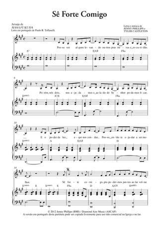 Sê Forte Comigo
Arranjo	de	
                                                                                                                                               Letra e música de
MASA	FUKUDA                                                                                                                                    JENNY PHILLIPS e
Letra em português de Paulo R. Toffanelli                                                                                                      TYLER CASTLETON
                  q = 88




       ###
   &         c              ∑            Ó           Œ                  Œ
                                                          œ œ œ                 œ œ œ œ œ œ œ œ œ œ œ œ œ œœ œ
                                                         Pos - so ver           al - guns le - van - do ou - tros pras tre - vas e_es - cu - ri - dão.
                  A5
                  q = 88
                                                                                                            E/G©                              F©‹
       ### c
   &       œ œ œ œ œ œ ˙
           œ œ œ œ œ œ ˙                                          œ œ œ
                                                                  œ œ œ                         œ
                                                                                                œ            œ œ œ
                                                                                                             œ œ œ                   œ
                                                                                                                                     œ        œ œ œ
                                                                                                                                              œ œ œ              œ
                                                                                                                                                                 œ
   ? ### c w       w                                              w                                          w                                w
{
  6
       ###      Œ ‰™ r       Œ
   &
              œ      œ œ œ œ   œ œ œ œ œ œ™ œ œ œ œ œ œ œ™ œ œ œ œ œ
                                    Po - rém, nós dois,          nos a - ju - da               - mos e_ao la - do do Se - nhor po - de - mos ﬁ - car,
          D(“2)                                      A5/E                                     E/G©                      F©‹
       ###
   &          œ œ œ
              œ œ œ                      œ
                                         œ               œ œ œ
                                                         œ œ œ                  œ
                                                                                œ              œ œ
                                                                                               œ œ                  œ
                                                                                                                    œ        œ
                                                                                                                             œ           œ œ
                                                                                                                                         œ œ             œ
                                                                                                                                                         œ       œ
                                                                                                                                                                 œ
                                                                                               œ
   ? ### w                                               ˙™                                                 œ       ˙                                 œ ˙
{                                                                               œ œ
                                                                                               œ™           J                            œ™           J
  10
       ###                 Œ Œ
   &                                 œ œ œ œ œ œ œ™                          j
              œ                                                             œ œ œ œ œ œ œ                                        œ       œ œ œ œ œ œ œ œ
                                     E o     po - der da luz,               a - qui nos con - duz.                      Pos - so,_en - tão te a - ju - dar a ser me -
          D(“2)                                  A                                  E/G©                                                 D
       ###
   &          œœ œœ œœ œœ
              œ œ œ œ                            œ
                                                 œ        œ
                                                          œ     œ œ
                                                                œ œ                      œ
                                                                                         œ          œ
                                                                                                    œ         œ
                                                                                                              œ          œ
                                                                                                                         œ               œ
                                                                                                                                         œ
                                                                                                                                         œ        œ
                                                                                                                                                  œ
                                                                                                                                                  œ      œ
                                                                                                                                                         œ
                                                                                                                                                         œ       œ
                                                                                                                                                                 œ
                                                                                                                                                                 œ
                                                 œ        œ     œ œ                      œ          œ         œ          œ
   ? ###                                                      œ œ™ œ                                                                     ˙™
{             ˙™                     œ
                                         œ œ™
                                                              J     J                    œ™
                                                                                                            œ œ
                                                                                                            J            œ                                       œ œ

  14
    ### j                                                      %
                                                         Œ ™ œj ˙                     ‰ œj ˙
   & œ œ™ Ó                                  Ó                                      œ                               œ œ œ œ œ œ œ œ œ œ œ
              lhor.                                           Sê for        -       te         co - mi          -   go, pra po - der - mos jun - tos ao lar vol - tar.
          E(“4)                 E        E(“4)           E        F©‹                                   D                            A/C©              D(„ˆˆ2)
     ### œ œ œ                      œ
   & œ œ œ                          œ        œœ œœ ˙
                                             œ œ ˙                 œ œ œ œ
                                                                   œ œ œ œ  œ œ œ œ   œ                                                        œ         œœ      œœ
         œ œ œ                      œ              ˙               œ œ œ œœ œ œ œ œ œ œ
                                                                            œ œ œ œ   œ                                                        œ
                                                                                                                                               œ         œ       œ
   ? ### ˙ ™                                                       w
{                                   œœ
                                             w                     w
                                                                            w
                                                                            w
                                                                                      ˙
                                                                                      ˙
                                  © 2012 Jenny Phillips (BMI) / Diamond Aire Music (ASCAP)
                                                                                                                                                         ˙
                                                                                                                                                         ˙
             A versão em português desta partitura pode ser copiada livremente para uso não comercial na Igreja e no lar.
 