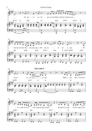 2                                                                          Sê Forte Comigo
    19
         ###
    &                     Œ ‰ œj ˙                         œ ‰ œj ˙                          œ œ œ œ œ œ œ œ œ œ œ ˙                                          Ó
                ˙
                                       Es - pe       -     ra         co - mi        -       go e_os pa - drões i - rão nos a - ben - ço - ar.

           E(“4)          E                    F©‹                         D                                A/C©                D(“2)             E(“4)       E
         ###
    &     œ œ œ œ    œ œ œ œ
                     œ œ œ œ   œ œ œ œ   œ                                                                              œ         œœ         œœ     œ œ œ œ
          œ œœ œ œ
          œ    œ œ   œ œ œ œ œ œ œ œ œ œ œ
                               œ œ œ œ   œ                                                                              œ
                                                                                                                        œ         œ          œ      œ œœ œ œ
                                                                                                                                                    œ    œ œ
    ? ### ˙ ™    œ œ w
{         ˙ ™    œ   w
                               w
                               w
                                         ˙
                                         ˙
                                                                                                                                  ˙
                                                                                                                                  ˙
                                                                                                                                                    w
                                                                                                                                                    w

    24
         ###                                                                          j
    &                                                                                œ œ™                  œ œ œ œ™                     j                 Œ ‰ j
                œ œ œ œ œ
                          œ œ™ œ œ œ œ                                                                                                 œ ˙                    œ
               Jun - tos nós lem - bra - mos por - que o Pai                      nos en               -             vi - ou           a - qui.                       Sê
               F©‹                     E/G©                     A/C©             D(“2)                     F©‹                E A/C© D(„ˆˆ9)                  A/C©
         ###
    &           œ         œ       œ œ
                                  œ œ œ                           œ
                                                                  œ        œ         œœ          œœ
                                                                                                 œ         œ œ
                                                                                                           œ œ                œ œ
                                                                                                                              œ œ
                                                                                                                              œ œ
                                                                                                                                             œœ œœ œœ œœ
                                                                                                                                             œ œ œ œ
                œ
                œ         œœ                                               œ         œ                     œ œ
    ? ###
{               œ™
                                j j
                               œ œ œ™                              j
                                                                  œ œ
                                                                                 j j
                                                                                œ œ œ
                                                                                                     j
                                                                                                    œ œ™
                                                                                                                         j
                                                                                                                        œ œ œ                œ™
                                                                                                                                                      j
                                                                                                                                                     œ œ œ

    28                                                          Para coda Ø
     ### j
    & œ ˙                          Œ         j                                                    Ó              Ó          Œ                  ‰ j
                                            œ œ œ ˙                        œœ ˙                                                  œ œ         œ   œ œœ œ œ
               for - te                    co - mi - go,                       as - sim.                                        Meu a - gir         não i - rá ten - tá-
           D(„ˆˆ2)                              E(“2)                 E              A5                                                      A5
         ###                                                                                                                                              œ
    &     œœ œœ œœ                     œœ            œœ         œœ œ œ                   œœ œ œ œ
                                                                                            œ œ œ                œ œ œ œ
                                                                                                                 œ œ œ œ                     œ œ
                                                                                                                                             œ œ                  œ
                                                                                                                                                                  œ
          œ œ œ                        œ             œ          œ œ œœ œ                 œ                                                   œ
    ? ###      j                                                   j                                                                          j            j
{         œ™   œœ                      œ             œ™           œ ˙                    w                       w                           œ œ™         œ œ™

    33
         ###                                                                                               Œ ‰                                ‰™ r
    &           œ œ™œ œ œ œ
                            œ œ œ™œ œ œ œ                                                    œ œ                      œ œ œ œ                    œ œœ œ œ
                 -    lo e nós só fa - re            -     mos a - qui - lo que_é bom.                               Eu que - ro_a - mar          fa - zer o que_é cer -
               E/G©                                  F©‹                                        D(“2)                                   A5
         ###                   œ                                       œ
    &     œ œ
          œ œ                              œ
                                           œ          œ œ
                                                      œ œ                        œ
                                                                                 œ                 œ œ œ
                                                                                                   œ œ                    œ
                                                                                                                          œ             œ œ
                                                                                                                                        œ œ
                                                                                                                                                      œ       œ
                                                                                                                                                              œ
          œ                                           œ                                            œ                                    œ
    ? ### j                                                                                                                              j             j
{         œ œ™
                                j
                               œ œ™                    j
                                                      œ œ™
                                                                        j
                                                                       œ œ™                         j    j
                                                                                                   œ œ™ œ œ™                            œ œ™          œ œ™
 