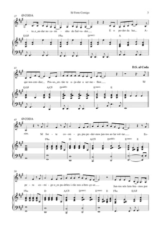 Sê Forte Comigo                                                                           3
37    Ø CODA
     ###
&                                                                                                Œ Œ                                                      j
            œ       œ™ œ œ œ œ œ œ                             œ œ œ œ œ œ                                         œ œ œ œ œ œ œ™                        œ
                -   to, e_an - dar no ca - mi         -     nho do Sal - va - dor.                                 E o        po - der da luz,           A-
           E/G©                                      F©‹                              D(“2)                                   A
     ###                      œ
&     œ œ
      œ œ                               œ
                                        œ            œ œ œ œ
                                                     œ œ       œ                          œ
                                                                                          œ      œ œ
                                                                                                 œ                 œ
                                                                                                                   œ          œ œ             œ      œ
      œ                                              œ                                    œ                                   œ œ
                                                                                                                              œ œ             œ      œ
                                                                                                                                                     œ
? ### j                                                                                                                        j               j
{     œ œ™
                               j
                              œ œ™                    j    j
                                                     œ œ™ œ œ™                             j
                                                                                          œ œ™
                                                                                                         j
                                                                                                        œ œ™                  œ œ™            œ œ™

41                                                                                                                                          D.S. al Coda
     ###                                                                                                                                              j
&               œ œ œ œ                         œ         œ œ œ œ œ œ œ œ œ œ ˙                                           Œ        Ó          Œ™     œ
            œ œ
           qui nos con - duz;         Pos - so,_en - tão te a - ju - dar a ser me - lhor.                                                            Sê

           E/G©                       A/C©           D(„ˆˆ9)                                   E(“4)               E
     ###
&     œ
      œ                         œ œ
                                œ œ                       œœ
                                                          œ       œœ
                                                                  œ        œœ
                                                                           œ         œœ
                                                                                     œ           œ
                                                                                                 œ         œ
                                                                                                           œ      œ œ
                                                                                                                  œ œ              œ œ œ œ
                                                                                                                                   œ
      œ    œ                    œ œ                       œ       œ        œ         œ           œ         œ      œ œ              œ
? ### j                                                                                                         j
                                                                                                               œ œ™ œ
                                                                                                                      j
{     œ œ™                      œ œ                        j
                                                          œ œ™
                                                                            j
                                                                           œ œ™                  œ™                                w

45    Ø CODA
     ###
&                    Œ ‰ œj ˙                   œ ‰ œj ˙                   œ œ œ œ œ œ œ œ œ œ œ ˙                                               Œ ‰ œj
            ˙
           sim.             Sê for          -   te         co - mi -       go, pra po - der - mos jun - tos ao lar vol - tar.                            Es -
                                  F©‹                           D                         A/C©                 D(„ˆˆ2)              E(“4)        E
     ###
&           w                         œ œ œ œ
                                      œ œ œ œ  œ œ œ œ   œ                                             œ           œœ         œœ        œ œ œ œ
            w
            w
            w                         œ œ œ œœ œ œ œ œ œ œ
                                               œ œ œ œ   œ                                             œ
                                                                                                       œ           œ          œ         œ œœ œ
                                                                                                                                        œ œ œ œ
? ###                                 w                                                                                                 ˙™
{           w                         w
                                               w
                                               w
                                                         ˙
                                                         ˙
                                                                                                                   ˙
                                                                                                                   ˙                    ˙ ™
                                                                                                                                              œœ
                                                                                                                                              œ

50
     ###                j
&           ˙       œ ‰œ ˙               œ œ œ œ œœ œ œ œ œ œ ˙                                                Ó
                                                                                                                         œ œ œ œ œ œ œ™ œ
           pe - ra        co - mi - go e_os pa -drões i - rão nos a -ben - ço -ar.
                                                                                                                        Jun - tos nós lem - bra - mos por
           F©‹                    D                        A/C©             D(“2)               E(“4)          E        F©‹               E/G©
     ###
&     œ œœ œ œ œœ œ
      œ œœ œ œ œœ œ    œ                                               œ        œœ        œœ         œ œ œœ œ                              œ œ
      œ œœ œœ œ œœ œ œ œ
                       œ                                               œ
                                                                       œ        œ         œ          œ œœ œ œ œ
                                                                                                     œ œœ œ                        œœ
                                                                                                                                   œ       œ œ œ
? ### w
{     w
              w
              w
                       ˙
                       ˙
                                                                                ˙
                                                                                ˙
                                                                                                     w
                                                                                                     w        œ™
                                                                                                                                         j j
                                                                                                                                        œ œ œ™
 