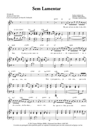Sem Lamentar
Arranjo	de	
                                                                                                                                  Letra e música de
MASA	FUKUDA                                                                                                                       JENNY PHILLIPS e
Letra em português de Paulo R. Toffanelli                                                                                         TYLER CASTLETON
             q = 78
                                                                                             D(“4)         D                 G5
       #c
   &                      ∑                        ∑                          ∑                  Ó         Œ ‰ j œ œ œ œ œ œœœ
                                                                                                              œ
                                                                                                               Há_um sol em mi - nha vi - da a bri -
            G G/A G/B C
             q = 78
                                         E‹        D              G/B        C
     #        œ˙                                       œ ™™ j œ œ œ œ              œ ™œ œ œ
   & cœ œ œ œ˙                              œ œœ       œ™ œ œ œ                    œœ œ œ ˙                                  œ       œ        œ œ
        œ                                   œœ œ
                                               œ       œ      œ œ                  œ    œ œ ˙                                œ       œ        œ œ
        œ                                                                               ‰ œ œj                               ˙™                 œœ
   ? #c œ œ œ œ ˙                           œ™ œ       ˙      œ™ œ                 ˙                                         ˙™                 œ
{                                           œ™ œ
                                               J
                                                       ˙      œ™ œ  J
                                                                                   ˙    ˙      ˙

  6     D/F©                      C(„ˆˆ9)                       CŒ„Š9        C6              C5                              D/F©
    #                                                                        Œ ‰ j œ œ œ œ œ œ œ™ œ œ œ œ œ œ œ™ œ
   & œ Œ Œ ‰ œj œ œ œ œ œ                                         Ó
                                                                                œ                œ
        lhar,                 E_este_é_o mo - men - to                                 em que eu de - ci - do e quan - do de - ﬁ               -    no o

    #
   & œ œ œ œ œ œ œ œ œ œ œ œ œ œ ˙˙
      œ œ œ œ    œ œ œ œ œ œ
                           œ
                                                                                             œ
                                                                                             œ    œ œ œ œ
                                                                                                  œ œ œœ œ                               œ œ œ
                                                                                                                                         œ œ œ
                                                                                                                                               œ
                 œ
   ?# w          œ™ œ ˙    w                                                                 œ ™™  œ˙    w
{                œ™ J      w                                                                 œ     J

  11   C(„ˆˆ2)                                CŒ„Š9          C6         A‹7(;5)               G/B                  C(„ˆˆ9)
    #          j                                                                        œ œ™ œ œ œ œ œ œ œ ≈ œ œ œ
   & œ™ œ œ œ œ œ ™                                         ∑                œ™
                                                                                        J
         que eu           vou     ser.                                      Pois       é_en - quan - to       jo     -   vem sou,             que ca - da

    #
   & œœ               œ
                      œ     œ œ
                            œ œ œ œ œ œ ˙˙
                                  œ œ
                                  œ
                                                                             œ œ
                                                                             œ œ
                                                                             œ œ
                                                                                              œ
                                                                                              œ
                                                                                              œ
                                                                                                          œ
                                                                                                          œ œ œœ œœ
                                                                                                              œ œ                      œ œ
                                                                                                                                       œ œ
                                                                                                                                       œ
                          œ ˙
   ?# œ™                          w                                          ˙                ˙               ˙™                         œ          œ
{     œ™                  J       w                                          ˙                ˙
                                                                                              %
                                                                                                              ˙™                         œ

  15    A‹7               G/B            C(„ˆˆ2)       C           D(“4)           D                 G                              G(„ˆˆ2)
    #                   j                                                          Œ ‰™ r œ œ œ œ œ œ œ œ œ Œ Œ œ œ
   & œœœ œœœ œ œ œ Œ ‰ œ œ ˙                                                           œ
         di - a na luz        do Se - nhor                 vou vi - ver.                   Eu que - ro o - lhar pa - ra trás                       com or

    #                     œ       œ                                                                  œ    œ         œ        œ        œ œ œ œ œ
   & œ œ
      œ œ                 œ
                          œ       œ
                                  œ           œ œ œ
                                              œ œ œ               œ œœ œ ˙
                                                                  œ œ œ ˙                            œ
                                                                                                     œ    œ
                                                                                                          œ         œ
                                                                                                                    œ        œ
                                                                                                                             œ        œ œ œ œ
      œ œ                                          œ              œ
   ?# ˙                   ˙                   œ™ œ ˙                                                                                  w
{     ˙                   ˙                   œ™ J                      ˙
                                                                                   ˙
                                 © 2012 Jenny Phillips (BMI) / Diamond Aire Music (ASCAP)
                                                                                                     w

            A versão em português desta partitura pode ser copiada livremente para uso não comercial na Igreja e no lar.
 
