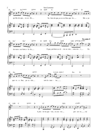 2                                                                     Sem Lamentar
    20       A‹7         E‹7(;5)                D(“4)            D     D/F©             G                                    D(“4)         D
     #   œ
    & œ œ œœœœ œ œ Œ                                             Œ         ‰™ r œ œ œ œ œ œ œ œ œ Œ ‰ œ œ œ
                                                                              œ
             gu - lho do que       es - co - lhi.                               Sa - ben - do que_as es - co - lhas que ﬁz                     Me a - ju -


     #
                     œ œœ              œ                                                œ         œ
                                                                                                  œ œœ             œ         œœ œœ œ               œ
    & œœ
       œ             œ œœ              œ
                                       œ            œœ œœ œ œ œ œ
                                                    œ œœœ œ
                                                                                        œ
                                                                                        œ         œ  œ
                                                                                                     œ             œ
                                                                                                                   œ          œ œ œœ               œœ
                                                                                                                                                   œ
    ?#
{            ˙                 ˙                    ˙            œ         œ
                                                                                        ˙                 œ œ œ œ w
                                                                                                                                              To coda Ø
    24       A‹7             E‹7                D(“4)            D    D/F©          E‹               D/F©              G/B GŒ„Š7/B C(„ˆˆ9)
     #    œ                                                                     œ               œ œœœœœ œ œ œ œœ
    & œ œœ œ œœœ œ Œ                                             Œ         ‰ œj                            œ     ‰ ™ œr
             da - ram a ser bom e fe - liz,                                    E que_um bom ca - rá - ter as - sim       cons - tru - í.                Eu


     #                  œ               œ œœ œœ œ œ œ                                                                            œœ           ˙
    & œœ
       œ             œœ œ
                     œ œ                œœ œ œ œ œœ œ
                                                    œ                                            œ œ
                                                                                                 œ œ
                                                                                                 œœ           œ
                                                                                                              œ œ œ              œ            ˙
                                                                                                                                              ˙
                                               œœ   œ                                                             œ
    ?# ˙
{      ˙                       ˙                    ˙            œ         œ        ˙                 ˙                 ˙                     ˙

    28       A‹                                     D(“4)                                   G G/A G/B C                 E‹            D
         #
    & œ œ œ œ œ œ œ œ œ Œ                                            ‰™ r œ ™ œ œ œ ™ œ
                                                                        œ
                                                                                                              Ó                           ∑
         que - ro o - lhar          pa - ra trás                       sem la - men - tar.


      #                                                                                     œ œ œ œ ˙                    œ œ œ œ œ
    & œ              œ         œ         œ           œœ œœ ˙˙
                                                     œ œ ˙                                  œ     œ ˙                    œ     œ œ œ
                                                                                                                               œ œ
        œ            œ         œ         œ
                             j                œj œ ™                                        œ œ œ œ ˙
                                                                                            œ                            œ™    œ œ ™™ j
    ? # œ™
{       w
                            œ œ™                               œ
                                                               J ˙
                                                                                                                         œ™    œ œ œ
                                                                                                                               J

    32       G/B    C                 D(“4)          D               G5                                 D/G                    C(„ˆˆ2)
         #              ∑                Ó           Œ ‰ j œ œ œ œ œœ œ œ œ Œ                                      Œ ‰ j œ œ œ œ™
    &                                                   œ                                                             œ      J
                                                            A_his - tó - ria que vou es - cre - ver                         por cer - to          vai


      #      œ              œ ™œ
    & œœœœ
        œ
        œ                   œ œ™
                              œ          œœ œ ˙
                                         œ œ ˙
                                                                      œ
                                                                      œ         œ
                                                                                œ           œ
                                                                                            œ    œ
                                                                                                 œ        œ œ œ œ
                                                                                                          œ œ œ œ
                                                                                                          œ        œ œ œ œ
                                                                                                                   œ œ œ œ
    ? # œ ™™ œ              œ™ œ         œ ™™ œ ˙                                                                      j    j
{       œ    œ              œ™ J         œ J˙                                         j
                                                                                     œ œ™            œ
                                                                                                      j     j    j
                                                                                                           œ œ™ œ œ™  œ œ™ œ
             J
                                                                      œ™                                œ™
 