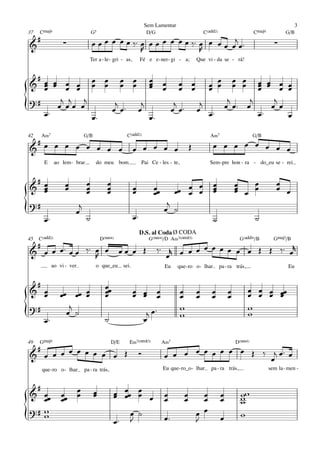 Sem Lamentar                                                                    3
37   CŒ„Š9                          G5                             D/G                            C(„ˆˆ2)                    CŒ„Š9           G/B
     #
&                   ∑               œ œ œ œ œ œ ‰ ™ œ œ œ œ œ œ œ ‰ ™ œ œ œ œ œj œ ™                                                   ∑
                                                    R                 R
                                Ter a - le - gri - as,          Fé e e - ner - gi - a;        Que vi - da se - rá!


 #
& œ œ œ œ œ œ œ œ œ œ œ œ œ œ œ œ œ œ œ œ
   œ œ œ œ œ œ œ œ œ œ œ œ œ œ œ œ œ œ œ œ
   œ                    œ                    œ
?#     j j j                          j    j     j
{  œ™
      œ œœ œ
             œ™
                 j ™
                œ œ  œ
                      j
                        œ™
                            j ™
                           œ œ
                                 j
                                œ œ™ œ œ™ œ
                                             œ™
                                                œ œ
                                                    œ

42       A‹7                  G/B                     C(„ˆˆ2)                                        A‹7                    G/B
 #                                                                                                     œ œ œ œ œ œ œ œ
& œ œ œ œ œ œ œ œ                                          œ œ œ œ œ                      Œ
          E     ao lem - brar        do meu bom                 Pai Ce - les - te,                   Sem - pre hon - ra - do_eu se - rei


 #                              œ          œ                                                                            œ               œ
& œœ
   œ
                     œ
                     œ          œ
                                œ          œ
                                           œ               œ
                                                           œ          œœ
                                                                      œ              œ
                                                                                       œ
                                                                                  œœ œ œ
                                                                                                       œ
                                                                                                       œ
                                                                                                       œ
                                                                                                                    œ
                                                                                                                    œ œ œ
                                                                                                                    œ                   œ œ
?#                        j                                                  j
{         œ™
                         œ
                                ˙                          œ™
                                                                            œ ˙
                                                                                                       ˙                     ˙
                                                                D.S. al Coda Ø CODA
45   C(„ˆˆ2)                             D(“4)                      G(“4)/D A‹7(;5)                                   G(„ˆˆ9)/B        GŒ„Š7/B
     #
& œ œ œ ™ œ œ ‰™ œ œ                             œœ œ Œ                  ‰ ™ r œ œ œ œ œ œ œ œ œ Œ Œ ‰ ™ œr
                 R                                                           œ
               ao vi - ver           o que_eu       sei.                     Eu    que - ro o - lhar        pa - ra trás,                     Eu


 #                                        œœ
& œœ              œœ œœ œ
                        œ                 œ
                                          œ                œ œ
                                                           œ œ          œ            œ        œ       œ         œ           œ œ œ œœ
                                                                                                                            œ œ œ œ
                                                                        œ            œ        œ       œ         œ
?#                   j                                                               w                                      w
{                   œ ˙                                             j œ™             w                                      w
   œ™                                     ˙                        œ

49   GŒ„Š9                                    D/E      E‹7(;5)              A‹7                                     D(“4)
     #
& œ œ œ œ œ œ œ œ œ Œ                                          Ó            œ œ œ œ œ œ œ œ œ Œ ‰ œj œ ™ œ
         que - ro o - lhar    pa - ra trás,                                 Eu que - ro_o - lhar     pa - ra trás,                   sem la - men -


 #
& œœ               œœ œ
                      œ             œ
                                    œ          œ œœ œ œ
                                               œ œ œ                        œ         œ         œ           œ         ww
                                                                                                                      w
   œ               œ                                                        œ         œ         œ           œ         w
?# w                                                                                          œ œ
{  w
                                               œ™
                                                       œ ˙
                                                       J                    œ™                J             œ         w
 