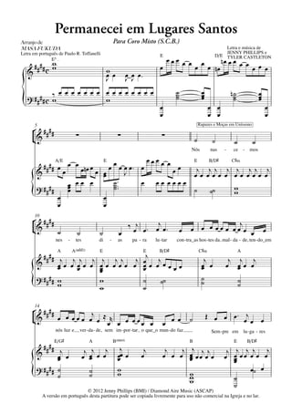 Permanecei em Lugares Santos
Arranjo	de	                                                  Para Coro Misto (S.C.B.)
MASA	FUKUDA                                                                                                                 Letra e música de
Letra em português de Paulo R. Toffanelli                                                                                   JENNY PHILLIPS e
                                                                                       E                                D/E TYLER CASTLETON
               E5  q = 70                                                                œœœ œ œ œ     nœ œ œ œ œ
     #### c w
            w                                                                          œ        œ œ nœ            œ œ œ
   &                                                 wœ
                                                     œ
                                                     J               œ œ œ™
                                                                     J J
              œ œ œ œ œ œ œ œ œ œ œ œ œ œ œ                                                     ˙                œ                n˙                  œ
   ? #### c ‰                                                                                   ˙                œ                 ˙                  œ
{           w               w
                                                                                       œ
                                                                                       œ
                                                                                                ˙                œ
                                                                                                                      œ œ
                                                                                                                      œ œ
                                                                                                                                   ˙                  œ
                                                                                                                                                          œ
                                                                                                                                                          œ
       5                                                                                                        Rapazes e Moças em Uníssono
      ° ####
      ¢&                          ∑                            ∑                        ∑                   ˙          ˙           ˙             ˙
                                                                                                        Nós           nas    -     ce      -    mos

                A/E                                  E                            œœœœ œ     E  B/D©  C©‹
         # # # # œ œ œ œ nœ œ                          œ œ œ œ œ™ œ                      œ œ  j jj j j jj j
       &           œ          œ                      œ
                                                     œ        J                              œœ œœœ œ œœ œœœ œ
                     œ œœ œ                              ˙ ™™
                                                         ˙™       œ                 œœ œœœœ
       ? ####        œ                                   ˙                                             w
     {           œ
                 œ
                     œ
                                                     œ
                                                     œ
                                                                                             ˙ ˙˙      w

       10
      ° ####                                                     ‰ j ™ œj œ ™                                        j
      ¢&     ˙                    ˙             ˙              œ œ œ                                œ   œ œ œ œœ œ œœ œ œ                                 œ
                  nes       -    tes            di       -     as      pa - ra      lu - tar    con - tra_as hos - tes da mal - da - de, ten - do_em

                   A            A(„ˆˆ2)         E                             E       B/D©                      C©‹                    A
         #### j j j j j j j j j j                                                                                 j           j j j
       &      œœ œ œœ œ œœ œœœ œ œœ œ œœœœ
              œ    œ    œ        œ
                                 œ                                                                               œ œ
                                                                                                                 œ           œ œœ œ
                                                                                                                                œ
                        œ
       ? #### w                                                                                                  ˙
     {        w         w
                        w
                                 ˙
                                 ˙
                                     ˙˙                                                                          ˙              ˙
                                                                                                                                ˙

       14
      ° ####
      ¢&     œ œ œ œ œ œj œ ≈ r                                                                œ œ      ˙            Œ œ œ œ ™ œj œ
                             œ œ œ œ œœ œ                                               œ                                        œ
                  nós luz e           ver - da - de, sem im - por - tar o que_o mun - do faz.                         Sem - pre em lu - ga - res
                  E/G©                    A                  B(“4)                                      B                          E           B/D©
         #### j                         j j j                  j            j            j   j j                                    j j j j
       &      œ œ
              œ                        œ œ œ œ
                                         œ                    œœ œ
                                                              œ            œ            œ œ œ œ œ œj œj œ
                                                                                               œ
                                                                                               œ                             œ
                                                                                                                              j    œ œœ œ œ œ
                                                                                                                                   œ
                                                                                                                                   œ
       ? #### ˙                                               w                                                                         œ˙ œ
     {        ˙
                                           ˙
                                           ˙                  w                                         w
                                                                                                        w
                                                                                                        w                          ˙
                                                                                                                                   ˙
                                 © 2012 Jenny Phillips (BMI) / Diamond Aire Music (ASCAP)
            A versão em português desta partitura pode ser copiada livremente para uso não comercial na Igreja e no lar.
 
