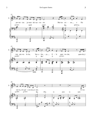 3                                                               Em Lugares Santos                                                                           3


        22
         #
    S   & # œ œ™ œ™ œ œ™ œ œ™ œ                                        ˙                      Œ™        œ œ œ                œ œ œ                 œ
                  pro - me - teu           ja - mais dei - xar - vos sós.                              Mui - tas coi -       sas        o         Pai
              E7(“4)                          D/F©                 A(“4)
               w
        ? # # œœ ™™                            œ                       œœ
                                                                        œ         œ
                                                                                  œ       ˙A
                                                                                           ˙
                                                                                           ˙
                                                                                                                   B‹
                                                                                                                    ˙
                                                                                                                                    DŒ„Š7/A

                                       œ       œ          œ             œ                  ˙                  &                         ˙
                                       J                                                                            ˙
                                                                                                                    œ        œ          ˙
                                                                                                                                        œ          œ
                                                                                                                    ‰ œ™                ‰ œ™
        {
        ? ##
                   ˙
                   ˙
                                               ˙
                                               ˙
                                                                       œ™
                                                                       w
                                                                                       j
                                                                                      œ ˙                           ˙                   ˙


        25
             ##
    S   &          œ™ œ œ™ œ œ                       ‰ œ œ œ                    œ œ œ              œ          œ™ œ ˙                    ‰               œ
                                                                                                                                              œ
                  tem pra vos          fa - lar,        Seu a - bra - ço                  E - le          quer vos dar,                     quan - do_é
              G(„ˆˆ9)                                    A       B‹7                      A              E7(“4)
             ##
        &                                                 j        œ            œ
                   œœ         œœ             œ ™™
                                             œ           œ
                                                         œ         œ
                                                                   œ            œ œ œœ œ
                                                                                    œ œ
                                                                                    œ
                                                                                                              œœ
                                                                                                              œ
                                                                                                                        œœ
                                                                                                                        œ
                                                                                                                                   ˙˙
                                                                                                                                   ˙
                                    j      j                                                                                  j
        {
        ? ## œ ™
             ˙™                    œ œ™ œ œ
                                          œ                        ˙
                                                                   ˙
                                                                                          ˙
                                                                                          ˙                   œ™
                                                                                                              œ™
                                                                                                                             œ ˙



        28
         #                                                                                                               Ó™
    S   & # œ œ œ œ™ œ œ œ                                                  Ó                             ∑
                                                          ˙                                                                                       œ œ™
                  san - to_o lu - gar a - on - de_es - tais.                                                                                      O vos -
              G(„ˆˆ2)         A7(“4)                      B‹            F©‹                   G               A/G        G                  A/G
             ##                                           ˙
        &          w                                      ˙                 ˙
                  ˙˙
                   ˙            ˙˙
                                 ˙                                          ˙                 œ        œ œ ˙˙
                                                                                                         œ ˙             œ œ œ ˙˙
                                                                                                                         œ       ˙
                                                                  œ                   œ       ‰ j                        ‰ j
        {
        ? ##
                   ˙
                   ˙
                                   ˙
                                   ˙                      œ œ               œ œ               w œ ˙
                                                                                                    ™
                                                                                                                         w œ ˙
                                                                                                                               ™
 