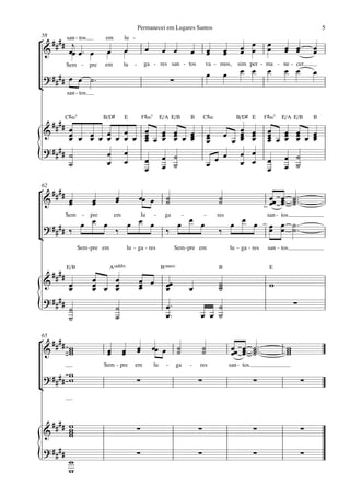 Permanecei em Lugares Santos                                                                                5
58
° # # # # san - tos.              em         lu -
 &          j
           œœ œ ™ œ                œ         œ               œ           œ œ               œ           œ       œ        œ œ
                                                                                                                        œ œ
                                                                                                                                           œ
                                                                                                                                           œ      œ œ
                                                                                                                                                  œ œ           œ
                                                                                                                                                                œ
                                                                                                       œ       œ
               Sem -        pre   em         lu     -        ga - res san - tos                    va - mos,           sim per - ma - ne - cer.
                                                                                                       œ       œ        œ œ                œ      œ œ           œ
    ? #### œ œ ˙ ™                                                            ∑
¢
               san - tos.



               C©‹7               B/D©       E              F©‹7        E/A E/B            B       C©‹                B/D© E        F©‹7         E/A E/B        B
      #### œ                                                                                                  œ œ
    &      œ œ œ œ œ œ œ œ œ œ œ œ œ œ
                           œ œ œ œ                                                                     œ      œ œ
                                                                                                               œ                           œ œ œ œ
                                                                                                                                           œ œ œ œ œ œ
           œ   œ œ œ       œ œ œ œ
                           œ                                                                           œ
                                                                                                       œ    œ œ œ
                                                                                                              œ                            œ œ œ œ
                                                                                                                                           œ
    ? #### ˙
{          ˙
                   œ œ
                   œ œ     œ œ ˙
                           œ œ ˙                                                                       œ
                                                                                                         œ œ œ œ
                                                                                                              œ
                                                                                                                œ
                                                                                                                                           œ
                                                                                                                                           œ
                                                                                                                                                  œ ˙
                                                                                                                                                  œ ˙
62
° ####                                   œ              œœ œ              ˙                                ˙                               œœ œ ˙ ™™™
 &     œ
       œ                     œ
                             œ           œ                                ˙                                ˙                               œ œ ˙
                                                                                                                                              œ ˙
                                                                                                                                    div.

               Sem     -    pre        em                   lu     -     ga            -           -       res                         san - tos.
                                                                                     œ œ                             œ œ
  ? #### ‰             œ œ œ                     œ œ œ                             œ                               œ                div.
                                                                                                                                           œ œ ˙ ™™
                                                                                                                                           œ œ ˙
                                         ‰                                ‰                                ‰
¢
                      Sem - pre em               lu - ga - res                    Sem - pre em                     lu - ga - res           san - tos.


               E/B                   A(„ˆˆ9)                            B(“4)                              B                               E
        ####
    &           œ            œ
                             œ œ œ
                                 œ                      œ œ
                                                        œ                 œœ                               ˙                               w
                œ            œ   œ                      œ                 œ                œ               ˙
                                                                                                           ˙
    ? ####
{               ˙
                ˙
                                         ˙
                                         ˙
                                                                          œ™
                                                                          œ™
                                                                                                   ˙
                                                                                               œ œ ˙
                                                                                                                                                        ∑


65
° #### w                                                œ        œœ œ              ˙               ˙                œœ œ ˙ ™™™                     w
 &     w
       w                           œ
                                   œ         œ
                                             œ          œ                          ˙               ˙                œ œ ˙
                                                                                                                       œ ˙                         w
                                                                                                                                                   w
                                  Sem - pre         em             lu     -       ga       -   res                 san - tos.

    ? #### w
           w                                            ∑                                      ∑                                ∑                           ∑
¢


     ##         w
    & ##        w
                w
                w
                                                        ∑                                      ∑                                ∑                           ∑

    ? ####
{               w
                w
                                                        ∑                                      ∑                                ∑                           ∑
 