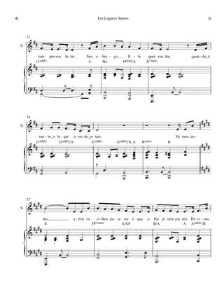 6                                                                Em Lugares Santos                                                                          6


        51
         #
    S   & # œ™ œ œ™ œ œ                              ‰ œ œ œ               œ œ œ               œ            œ™ œ ˙                       ‰
                                                                                                                                              œ         œ
                  tem        pra vos     fa - lar,       Seu a - bra - ço           E - le              quer vos dar,                        quan - do_é
              G(„ˆˆ9)                                    A           B‹           DŒ„Š7/A            E7(“4)
         #
        & #                                      j
                                                                     œ     œ
                  œœ                œœ        œ œ
                                              œ ™™
                                                œ                    œ
                                                                     œ     œ œ œœ œ
                                                                               œ œ
                                                                               œ
                                                                                                            œœ
                                                                                                            œ
                                                                                                                        œœ
                                                                                                                        œ
                                                                                                                                ˙˙
                                                                                                                                ˙
                                          j      j                                                                            j
        {
        ? ## œ ™
             ˙™
                                         œ œ™   œ
                                              œ œ                    ˙
                                                                     ˙
                                                                                       ˙
                                                                                       ˙                    œ™
                                                                                                            œ™
                                                                                                                             œ ˙


        54
             ##                                                                                                                                        ####
    S   &         œ          œ œ œ™ œ œ™ œ ˙                                      Ó                 Ó                    ‰ ™ œr œ œ
               san - to_o lu - gar a - on - de_es tais.                                                                       Va - mos, en -
              G(„ˆˆ2)      G(„ˆˆ2)/A            G(„ˆˆ2)                        G(„ˆˆ2)/A A         B(“4)                 B
             ##                                                                                                                                        ####
        &         œœ œœ                  ˙˙                     œœ        œ                œ
                                                                                           œ        œœ œ                #œ           œ
                  œ œ                    ˙                      œ     œ œ œœ               œ        œ œ
                                                                                                    œ œ                  œ
                                                                                                                         œ           œ
                                                                                           œ
                                                                ‰                                                      j                               ####
        {
        ? ## ˙
             ˙                           ˙                      ˙
                                                                   œ™     ˙
                                                                          ˙
                                                                                                    œ™
                                                                                                    œ™
                                                                                                                      œ ˙
                                                                                                                         ˙


        57
             ####
    S   &               ˙                 œ œ œ œ               œ œ œ œ œ œ œ™ œ œ œ œ œ œ™ œ œ™ œ
                      tão,                      a - brir os      o - lhos pa - ra ver o que             o    Pai já vêm em nós. Di - vi - nas
                        E                                     F©7(“4)             E/G©                       B/A            A A(„ˆˆ2)/B
             ####
        &               ˙                 œ                     œœ        œœ       œ           œ                                                  œœ
                        œ
                        œ       œ
                                œ         œ
                                          œ          œ          œ         œ        œ           œ                 œœ
                                                                                                                 œ       œœ œ œ
                                                                                                                              œ                   œ
                                                                                                                                                  œ
        ? ####                        j
        {               œ™
                        œ™
                                     œ ˙                        ˙
                                                                ˙
                                                                                   œ ™™
                                                                                   œ
                                                                                                    œ
                                                                                                    J            ˙™
                                                                                                                 ˙™
                                                                                                                                                  œ
                                                                                                                                                  œ
 