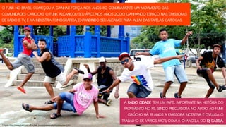 O FUNK NO BRASIL COMEÇOU A GANHAR FORÇA NOS ANOS 80. GENUINAMENTE UM MOVIMENTO DAS
COMUNIDADES CARIOCAS, O FUNK ALCANÇOU SEU ÁPICE NOS ANOS 2000, GANHANDO ESPAÇO NAS EMISSORAS
DE RÁDIO E TV, E NA INDÚSTRIA FONOGRÁFICA, EXPANDINDO SEU ALCANCE PARA ALÉM DAS FAVELAS CARIOCAS.
A RÁDIO CIDADE TEM UM PAPEL IMPORTANTE NA HISTÓRIA DO
MOVIMENTO NO RS, SENDO PRECURSORA NO APOIO AO FUNK
GAÚCHO. HÁ 19 ANOS A EMISSORA INCENTIVA E DIVULGA O
TRABALHO DE VÁRIOS MC’S, COM A CHANCELA DO DJ CASSIÁ.
* Fonte: http://www.bdtd.ndc.uff.br/tde_busca/arquivo.php?codArquivo=1311
 