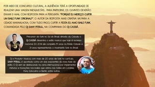 POR MEIO DE CONCURSO CULTURAL, A AUDIÊNCIA TERÁ A OPORTUNIDADE DE
REALIZAR UMA VIAGEM INESQUECÍVEL. PARA PARTICIPAR, OS OUVINTES DEVERÃO
ENVIAR E-MAIL COM RESPOSTA PARA A PERGUNTA: “PORQUE EU MEREÇO CURTIR
UM BAILE FUNK ORIGINAL?”. O AUTOR DA RESPOSTA MAIS CRIATIVA VAI PARA A
CIDADE MARAVILHOSA, COM TUDO PAGO, CURTIR A FESTA EU AMO BAILE FUNK,
COMANDADA PELO DJ SANY PITBULL, NA COMPANHIA DO DJ CASSIÁ.
Precursor do funk no Sul do Brasil, através da Cidade, o
DJ CASSIÁ dissemina o estilo musical que hoje é sucesso
nacional. Em 2014 ele completa 19 anos na Rádio Cidade e
31 anos representando o movimento funk no Brasil.
Dj e Produtor Musical, com mais de 20 anos de funk no currículo,
SANY PITBULL é apontado como um dos expoentes da nova fase do
estilo. O DJ vem se destacando na cena internacional por implementar
misturas e inovações nos bailes que anima nas noites em Londres,
Paris, Estocolmo e Berlim, entre outros.
 