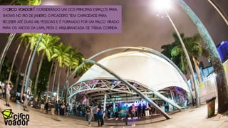 O CIRCO VOADOR É CONSIDERADO UM DOS PRINCIPAIS ESPAÇOS PARA
SHOWS NO RIO DE JANEIRO. O PICADEIRO TEM CAPACIDADE PARA
RECEBER ATÉ DUAS MIL PESSOAS E É FORMADO POR UM PALCO VIRADO
PARA OS ARCOS DA LAPA, PISTA E ARQUIBANCADA DE TÁBUA CORRIDA.
 