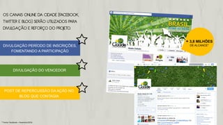 OS CANAIS ONLINE DA CIDADE (FACEBOOK,
TWITTER E BLOG) SERÃO UTILIZADOS PARA
DIVULGAÇÃO E REFORÇO DO PROJETO.
DIVULGAÇÃO PERÍODO DE INSCRIÇÕES,
FOMENTANDO A PARTICIPAÇÃO
DIVULGAÇÃO DO VENCEDOR
POST DE REPERCUSSÃO DA AÇÃO NO
BLOG QUE CONTAGIA
+ 3,8 MILHÕES
DE ALCANCE*
* Fonte: Facebook – Fevereiro/2014
 
