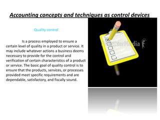 Accounting concepts and techniques as control devices

                  Quality control

           Is a process employed to ensure a
certain level of quality in a product or service. It
may include whatever actions a business deems
necessary to provide for the control and
verification of certain characteristics of a product
or service. The basic goal of quality control is to
ensure that the products, services, or processes
provided meet specific requirements and are
dependable, satisfactory, and fiscally sound.
 