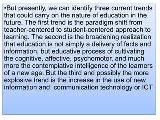 •But presently, we can identify three current trends
that could carry on the nature of education in the
future. The first trend is the paradigm shift from
teacher-centered to student-centered approach to
learning. The second is the broadening realization
that education is not simply a delivery of facts and
information, but educative process of cultivating
the cognitive, affective, psychomotor, and much
more the contemplative intelligence of the learners
of a new age. But the third and possibly the more
explosive trend is the increase in the use of new
information and communication technology or ICT
 